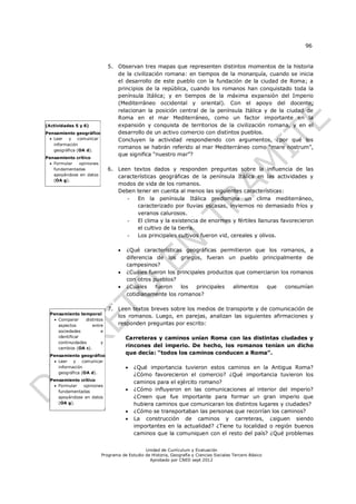 96


                              5. Observan tres mapas que representen distintos momentos de la historia
                                 de la civilización romana: en tiempos de la monarquía, cuando se inicia
                                 el desarrollo de este pueblo con la fundación de la ciudad de Roma; a
                                 principios de la república, cuando los romanos han conquistado toda la
                                 península Itálica; y en tiempos de la máxima expansión del Imperio
                                 (Mediterráneo occidental y oriental). Con el apoyo del docente,
                                 relacionan la posición central de la península Itálica y de la ciudad de
                                 Roma en el mar Mediterráneo, como un factor importante en la
(Actividades 5 y 6)              expansión y conquista de territorios de la civilización romana, y en el
Pensamiento geográfico           desarrollo de un activo comercio con distintos pueblos.
  Leer   y comunicar            Concluyen la actividad respondiendo con argumentos, ¿por qué los
   información
                                 romanos se habrán referido al mar Mediterráneo como “mare nostrum”,
   geográfica (OA d).
                                 que significa “nuestro mar”?
Pensamiento crítico
  Formular  opiniones
   fundamentadas              6. Leen textos dados y responden preguntas sobre la influencia de las
   apoyándose en datos           características geográficas de la península Itálica en las actividades y
   (OA g).
                                 modos de vida de los romanos.
                                 Deben tener en cuenta al menos las siguientes características:
                                    - En la península Itálica predomina un clima mediterráneo,
                                        caracterizado por lluvias escasas, inviernos no demasiado fríos y
                                        veranos calurosos.
                                    - El clima y la existencia de enormes y fértiles llanuras favorecieron
                                        el cultivo de la tierra.
                                    - Los principales cultivos fueron vid, cereales y olivos.

                                     ¿Qué características geográficas permitieron que los romanos, a
                                      diferencia de los griegos, fueran un pueblo principalmente de
                                      campesinos?
                                     ¿Cuáles fueron los principales productos que comerciaron los romanos
                                      con otros pueblos?
                                     ¿Cuáles    fueron   los    principales  alimentos   que    consumían
                                      cotidianamente los romanos?

                              7. Leen textos breves sobre los medios de transporte y de comunicación de
  Pensamiento temporal
                                 los romanos. Luego, en parejas, analizan las siguientes afirmaciones y
    Comparar     distintos
     aspectos        entre       responden preguntas por escrito:
     sociedades           e
     identificar                      Carreteras y caminos unían Roma con las distintas ciudades y
     continuidades        y
     cambios (OA c).
                                      rincones del imperio. De hecho, los romanos tenían un dicho
  Pensamiento geográfico
                                      que decía: “todos los caminos conducen a Roma”.
    Leer   y comunicar
     información                         ¿Qué importancia tuvieron estos caminos en la Antigua Roma?
     geográfica (OA d).
                                          ¿Cómo favorecieron el comercio? ¿Qué importancia tuvieron los
  Pensamiento crítico
                                          caminos para el ejército romano?
    Formular  opiniones
     fundamentadas                       ¿Cómo influyeron en las comunicaciones al interior del imperio?
     apoyándose en datos                  ¿Creen que fue importante para formar un gran imperio que
     (OA g).                              hubiera caminos que comunicaran los distintos lugares y ciudades?
                                         ¿Cómo se transportaban las personas que recorrían los caminos?
                                         La construcción de caminos y carreteras, ¿siguen siendo
                                          importantes en la actualidad? ¿Tiene tu localidad o región buenos
                                          caminos que la comuniquen con el resto del país? ¿Qué problemas


                                              Unidad de Currículum y Evaluación
                          Programa de Estudio de Historia, Geografía y Ciencias Sociales Tercero Básico
                                                Aprobado por CNED sept 2012
 