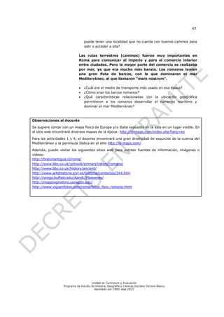 97


                                  puede tener una localidad que no cuenta con buenos caminos para
                                  salir o acceder a ella?

                              Las rutas terrestres (caminos) fueron muy importantes en
                              Roma para comunicar al imperio y para el comercio interior
                              entre ciudades. Pero la mayor parte del comercio se realizaba
                              por mar, ya que era mucho más barato. Los romanos tenían
                              una gran flota de barcos, con la que dominaron el mar
                              Mediterráneo, al que llamaron “mare nostrum”.

                                 ¿Cuál era el medio de transporte más usado en esa época?
                                 ¿Cómo eran los barcos romanos?
                                 ¿Qué características relacionadas con la ubicación geográfica
                                  permitieron a los romanos desarrollar el comercio marítimo y
                                  dominar el mar Mediterráneo?



Observaciones al docente

Se sugiere contar con un mapa físico de Europa y/o Italia expuesto en la sala en un lugar visible. En
el sitio web encontrará diversos mapas de la época: http://d-maps.com/index.php?lang=es

Para las actividades 1 y 4, el docente encontrará una gran diversidad de esquicios de la cuenca del
Mediterráneo y la península Itálica en el sitio http://d-maps.com/

Además, puede visitar los siguientes sitios web para extraer fuentes de información, imágenes o
videos:
http://historiantigua.cl/roma/
http://www.bbc.co.uk/schools/primaryhistory/romans/
http://www.bbc.co.uk/history/ancient/
http://www.artehistoria.jcyl.es/historia/contextos/344.htm
http://wings.buffalo.edu/AandL/Maecenas/
http://mappinghistory.uoregon.edu/
http://www.vigoenfotos.com/roma/fotos_foro_romano.html




                                       Unidad de Currículum y Evaluación
                   Programa de Estudio de Historia, Geografía y Ciencias Sociales Tercero Básico
                                         Aprobado por CNED sept 2012
 