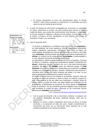 99




                                      En grupos representan al curso una dramatización sobre “la familia
                                       romana”. Entre todos concluyen la importancia y la autoridad que tenía
                                       cada uno de los miembros de la familia.

                            3. A partir de fuentes de información entregadas por el docente y lo aprendido
                               en clases, desarrollan en grupos una guía turística para conocer la antigua
                               ciudad de Roma, que incluya las construcciones más famosas y destacadas,
                               su función original e imágenes o dibujos que las ilustren. La guía debe incluir
(Actividades 3 y 4)
                               al menos: el Coliseo, el Foro republicano, el Circo Máximo, las termas de
Trabajo con fuentes
   Obtener información
                               Caracalla, el teatro y un acueducto.
    sobre el presente a
    partir de diversas      4. Leen el siguiente texto:
    fuentes dadas (OA
    f).
                                      “La Subura, el Argilentum y el Velabrum eran los barrios más populosos y
Comunicación
  Presentar, en forma                los más poblados. Allí vivían zapateros, libreros, vendedores ambulantes,
   oral, visual o escrita             magos, maleantes, aventureros, charlatanes, etc. Como es lógico, las
   (OA i).                            casas estaban levantadas de manera anárquica [sin un orden] y sus calles
                                      eran estrechas, distribuyéndose las tiendas y los talleres artesanales por
                                      oficios. La mayoría de las casas estaban arrendadas y subarrendadas a
                                      su vez, elevando los precios de manera desorbitada.
                                      La vida pública y oficial se desarrollaba en los Foros, el Capitolio, el Campo
                                      de Marte y el Palatino. Los barrios aristocráticos estaban constituidos por
                                      domus, residencias de gran amplitud con uno o dos pisos estructurados
                                      alrededor del atrio y del peristilo, patio de influencia griega. El Collis
                                      Hortorum era el barrio residencial y aristocrático por excelencia. La domus
                                      contaba con una elegante entrada, comedor, habitaciones para esclavos y
                                      miembros de la familia. No había ventanas que daban a la calle, ya que
                                      toda la luz necesaria procedía de los patios interiores.
                                      En Roma no existía servicio de limpieza ni iluminación nocturna. Salir por
                                      la noche era toda una aventura y quien lo hacía, se exponía a jugarse la
                                      vida. Pero durante el día las calles eran bulliciosas y estaban llenas de
                                      gente. Según un edicto de César, las calles debían ser limpiadas por los
                                      propietarios, prohibiéndose la circulación de carros desde el crepúsculo
                                      hasta el amanecer. De las montañas próximas llegaban trece acueductos
                                      que inundaban la ciudad de agua, aflorando en las numerosas fuentes
                                      públicas que manaban continuamente”.
                                                                 Fuente: http://www.artehistoria.jcyl.es/historia/contextos/780.htm


                                      Con la ayuda del docente y de un diccionario, elaboran un glosario con
                                       las palabras destacadas del texto, pudiendo agregar otras que no
                                       comprendan.
                                      Elaboran un cómic o relato, imaginando cómo sería un día en la ciudad
                                       de Roma, y lo presentan al resto del curso. Pueden complementar la
                                       información del texto con la información sobre aspectos de la vida
                                       cotidiana presentes en sus textos de estudio.




                                                Unidad de Currículum y Evaluación
                            Programa de Estudio de Historia, Geografía y Ciencias Sociales Tercero Básico
                                                  Aprobado por CNED sept 2012
 