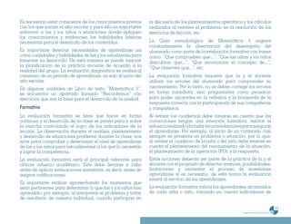Es necesario estar consciente de los conocimientos previos      la discusión de los planteamientos operativos y los cálculos
con los que inician el año escolar y para ello es importante    realizados al resolver el problema, en la resolución de los
enfrentar a las y los niños a situaciones donde apliquen        ejercicios de lección, etc.
los conocimientos y evidencien las habilidades básicas
necesarias para el desarrollo de los contenidos.                La Guía metodológica de Matemática 5 sugiere
                                                                constantemente la observación del desempeño del
Es importante detectar necesidades de aprendizaje así           alumnado como parte de la evaluación formativa con frases
como cualidades y habilidades de las y los estudiantes para     como: “Que comprueben que...”, “Que las niñas y los niños
fomentar su desarrollo. De esta manera se puede mejorar         descubran que...”, “Que reconozcan el concepto de...”,
la planificación de la práctica docente de acuerdo a la         “Que observen que...”, etc.
realidad del grupo. La evaluación diagnóstica se realiza al
comienzo de un período de aprendizaje, no solo al inicio del    La evaluación formativa requiere que la y el docente
año escolar.                                                    utilicen los errores del alumnado para comprender su
En algunas unidades de Libro de texto “Matemática 5”,           razonamiento. Por lo tanto, no se deben corregir los errores
se encuentra un apartado llamado “Recordemos” con               en forma inmediata, sino preguntarles como pensaron
ejercicios que son la base para el desarrollo de la unidad.     para poder apoyarles en la reflexión y la búsqueda de la
                                                                respuesta correcta con la participación de sus compañeras
Formativa                                                       y compañeros.
La evaluación formativa se tiene que hacer en forma             Al revisar los cuadernos debe tomarse en cuenta que las
continua, y el desarrollo de la clase se presta para ir sobre   correcciones tengan una intención formativa: valorar el
la marcha controlando el logro de los indicadores de la         esfuerzo realizado y brindar recomendaciones para asegurar
lección. La observación durante el análisis, planteamiento      el aprendizaje. Por ejemplo, al inicio de un contenido casi
y desarrollo de situaciones problema durante la clase, nos      siempre se presenta un problema o situación, por lo que,
sirve para comprobar y determinar el nivel de aprendizaje       al revisar el cuaderno de la niña o del niño debe tenerse en
de las y los niños para retroalimentar a los que lo necesitan   cuenta el planteamiento del razonamiento de la situación,
y lograr la competencia.                                        el planteamiento de la operación (PO), y la respuesta.
La evaluación formativa será el principal referente para        Estas acciones deberán ser parte de la práctica de la y el
ofrecer refuerzo académico. Este debe llevarse a cabo           docente con el propósito de detectar avances, posibilidades,
antes de aplicar evaluaciones sumativas, es decir, antes de     limitaciones y reorientar el proceso de enseñanza
asignar calificaciones.                                         aprendizaje si es necesario, de esta forma la evaluación
                                                                estará al servicio de los aprendizajes.
Es importante evaluar aprovechando los momentos que
sean pertinentes para determinar lo que las y los niños han     La evaluación formativa valora los aprendizajes alcanzados
aprendido, por ejemplo, al interpretar el problema y tratar     de cada niña o niño, tomando en cuenta indicadores de
de resolverlo de manera individual, cuando participan en

                                                                                                                                                    63
                                                                                                              Programa de estudio de quinto grado
 