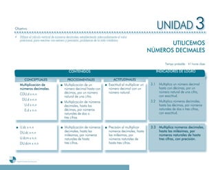 Objetivo                                                                                                       UNIDAD 3
     ¸ Utilizar el cálculo vertical de números decimales, estableciendo adecuadamente el valor
       posicional, para resolver con esmero y precisión, problemas de la vida cotidiana.
                                                                                                                    UTILICEMOS
                                                                                                             NÚMEROS DECIMALES

                                                                                                                         Tiempo probable: 41 horas clase

                                               CONTENIDOS                                                           INDICADORES DE LOGRO

                   CONCEPTUALES               PROCEDIMENTALES                      ACTITUDINALES
           Multiplicación de                Multiplicación de un               Exactitud al multiplicar un    3.1    Multiplica un número decimal
           números decimales.               número decimal hasta con           número decimal con un                 hasta con décimas, por un
                                            décimas, por un número             número natural.                       número natural de una cifra,
           CDU.d x n.n                                                                                               con exactitud.
                                            natural de una cifra.
            DU.d x n.n                                                                                        3.2    Multiplica números decimales,
                                            Multiplicación de números
             U.d x n.n                      decimales, hasta las                                                     hasta las décimas, por números
             0.d x n.n                      décimas, por números                                                     naturales de dos o tres cifras,
                                            naturales de dos o                                                       con exactitud.
                                            tres cifras.

           U.dc x n.n                       Multiplicación de números          Precisión al multiplicar       3
                                                                                                              3.3 Multiplica números decimales,
           DU.dc x n.n                      decimales, hasta las               números decimales, hasta           hasta las milésimas, por
                                            milésimas, por números             las milésimas, por                 números naturales de hasta
           U.dcm x n.n                      naturales de hasta                 números naturales de               tres cifras, con precisión.
           DU.dcm x n.n                     tres cifras.                       hasta tres cifras.



72
      Programa de estudio de quinto grado
 