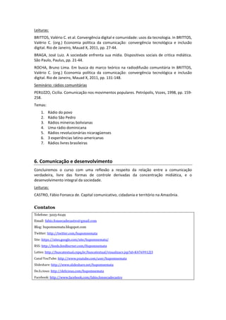 Leituras:	
  
BRITTOS,	
  Valério	
  C.	
  et	
  al.	
  Convergência	
  digital	
  e	
  comunidade:	
  usos	
  da	
  tecnologia.	
  In	
  BRITTOS,	
  
Valério	
   C.	
   (org.)	
   Economia	
   política	
   da	
   comunicação:	
   convergência	
   tecnológica	
   e	
   inclusão	
  
digital.	
  Rio	
  de	
  Janeiro,	
  Mauad	
  X,	
  2011,	
  pp.	
  27-­‐44.	
  
BRAGA,	
   José	
   Luiz.	
   A	
   sociedade	
   enfrenta	
   sua	
   mídia.	
   Dispositivos	
   sociais	
   de	
   critica	
   mdiática.	
  
São	
  Paulo,	
  Paulus,	
  pp.	
  21-­‐44.	
  
ROCHA,	
   Bruno	
   Lima.	
   Em	
   busca	
   do	
   marco	
   teórico	
   na	
   radiodifusão	
   comunitária	
   In	
   BRITTOS,	
  
Valério	
   C.	
   (org.)	
   Economia	
   política	
   da	
   comunicação:	
   convergência	
   tecnológica	
   e	
   inclusão	
  
digital.	
  Rio	
  de	
  Janeiro,	
  Mauad	
  X,	
  2011,	
  pp.	
  131-­‐148.	
  
Seminário:	
  rádios	
  comunitárias	
  
PERUZZO,	
  Cicília.	
  Comunicação	
  nos	
  movimentos	
  populares.	
  Petrópolis,	
  Vozes,	
  1998,	
  pp.	
  159-­‐
258.	
  
Temas:	
  
       1.    Rádio	
  do	
  povo	
  
       2.    Rádio	
  São	
  Pedro	
  
       3.    Rádios	
  mineiras	
  bolivianas	
  
       4.    Uma	
  rádio	
  dominicana	
  
       5.    Rádios	
  revolucionárias	
  nicaragüenses	
  
       6.    3	
  experiências	
  latino-­‐americanas	
  
       7.    Rádios	
  livres	
  brasileiras	
  
             	
  
             	
  

6.	
  Comunicação	
  e	
  desenvolvimento	
  
Concluiremos	
   o	
   curso	
   com	
   uma	
   reflexão	
   a	
   respeito	
   da	
   relação	
   entre	
   a	
   comunicação	
  
verdadeira,	
   livre	
   das	
   formas	
   de	
   controle	
   derivadas	
   da	
   concentração	
   midiática,	
   e	
   o	
  
desenvolvimento	
  integral	
  da	
  sociedade.	
  
Leituras:	
  
CASTRO,	
  Fábio	
  Fonseca	
  de.	
  Capital	
  comunicativo,	
  cidadania	
  e	
  território	
  na	
  Amazônia.	
  	
  
	
  
Contatos
Telefone: 3225-6249
Email: fabio.fonsecadecastro@gmail.com
Blog: hupomnemata.blogspot.com
Twitter: http://twitter.com/hupomnemata	
  
Site:	
  https://sites.google.com/site/hupomnemata/	
  
RSS:	
  http://feeds.feedburner.com/Hupomnemata	
  
Lattes:	
  http://buscatextual.cnpq.br/buscatextual/visualizacv.jsp?id=K4769912J3	
  
Canal	
  YouTube:	
  http://www.youtube.com/user/hupomnemata	
  
Slideshare:	
  http://www.slideshare.net/hupomnemata	
  
De.li.cious:	
  http://delicious.com/hupomnemata	
  
Facebook:	
  http://www.facebook.com/fabio.fonsecadecastro

	
  
 