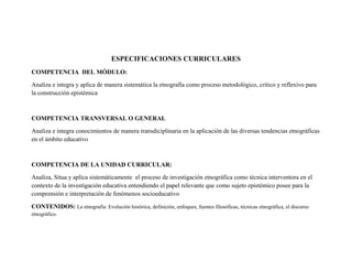 ESPECIFICACIONES CURRICULARES
COMPETENCIA DEL MÓDULO:
Analiza e integra y aplica de manera sistemática la etnografía como proceso metodológico, critico y reflexivo para
la construcción epistémica
COMPETENCIA TRANSVERSAL O GENERAL
Analiza e integra conocimientos de manera transdiciplinaria en la aplicación de las diversas tendencias etnográficas
en el ámbito educativo
COMPETENCIA DE LA UNIDAD CURRICULAR:
Analiza, Situa y aplica sistemáticamente el proceso de investigación etnográfica como técnica interventora en el
contexto de la investigación educativa entendiendo el papel relevante que como sujeto epistémico posee para la
comprensión e interpretación de fenómenos socioeducativo
CONTENIDOS: La etnografía: Evolución histórica, definición, enfoques, fuentes filosóficas, técnicas etnográfica, el discurso
etnográfico.
 