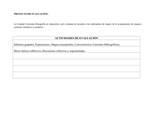 PROYECTO DE EVALUACIÓN:
La Unidad Curricular Etnografía en educación, será evaluada de acuerdo a los indicadores de logros de la competencia, de manera
continua, formativa y sumativa.
ACTIVIDADES DE EVALUACIÓN
Informes grupales, Exposiciones, Mapas conceptuales, Conversatorios, Consultas bibliográficas,
Micro talleres reflexivos, Discusiones reflexivas y argumentadas.
 