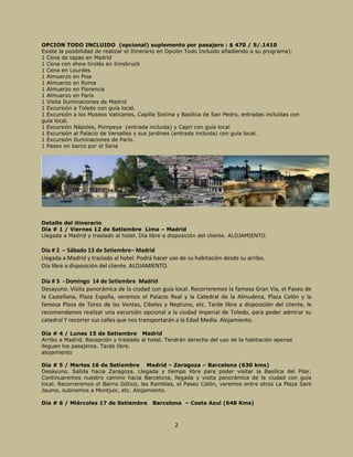 2
OPCION TODO INCLUIDO (opcional) suplemento por pasajero : $ 470 / S/.1410
Existe la posibilidad de realizar el Itinerario en Opción Todo Incluido añadiendo a su programa):
1 Cena de tapas en Madrid
1 Cena con show tirolés en Innsbruck
1 Cena en Lourdes
1 Almuerzo en Pisa
1 Almuerzo en Roma
1 Almuerzo en Florencia
1 Almuerzo en París
1 Visita Iluminaciones de Madrid
1 Excursión a Toledo con guía local.
1 Excursión a los Museos Vaticanos, Capilla Sixtina y Basílica de San Pedro, entradas incluídas con
guía local.
1 Excursión Nápoles, Pompeya (entrada incluida) y Capri con guía local
1 Excursión al Palacio de Versalles y sus jardines (entrada incluida) con guía local.
1 Excursión Iluminaciones de París.
1 Paseo en barco por el Sena
Detalle del itinerario
Día # 1 / Viernes 12 de Setiembre Lima – Madrid
Llegada a Madrid y traslado al hotel. Día libre a disposición del cliente. ALOJAMIENTO.
Día # 2 – Sábado 13 de Setiembre– Madrid
Llegada a Madrid y traslado al hotel. Podrá hacer uso de su habitación desde su arribo.
Día libre a disposición del cliente. ALOJAMIENTO.
Día # 3 - Domingo 14 de Setiembre Madrid
Desayuno. Visita panorámica de la ciudad con guía local. Recorreremos la famosa Gran Vía, el Paseo de
la Castellana, Plaza España, veremos el Palacio Real y la Catedral de la Almudena, Plaza Colón y la
famosa Plaza de Toros de las Ventas, Cibeles y Neptuno, etc. Tarde libre a disposición del cliente, le
recomendamos realizar una excursión opcional a la ciudad imperial de Toledo, para poder admirar su
catedral Y recorrer sus calles que nos transportarán a la Edad Media. Alojamiento.
Día # 4 / Lunes 15 de Setiembre Madrid
Arribo a Madrid. Recepción y traslado al hotel. Tendrán derecho del uso de la habitación apenas
lleguen los pasajeros. Tarde libre.
alojamiento
Día # 5 / Martes 16 de Setiembre Madrid – Zaragoza – Barcelona (630 kms)
Desayuno. Salida hacia Zaragoza. Llegada y tiempo libre para poder visitar la Basílica del Pilar.
Continuaremos nuestro camino hacia Barcelona, llegada y visita panorámica de la ciudad con guía
local. Recorreremos el Barrio Gótico, las Ramblas, el Paseo Colón, veremos entre otros La Plaza Sant
Jaume, subiremos a Montjuic, etc. Alojamiento.
Día # 6 / Miércoles 17 de Setiembre Barcelona – Costa Azul (648 Kms)
 