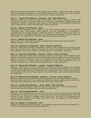 3
Desayuno. Salida hacia la frontera francesa, pasaremos por Narbona y Nimes hasta llegar a la Costa
Azul a media tarde. Nos alojaremos en la zona de Cannes o Niza. A última hora, si los horarios lo
permiten, posibilidad de realizar una excursión opcional a Mónaco. Alojamiento.
Día # 7 / Jueves 18 de Setiembre Costa Azul – Pisa – Roma (680 kms)
Desayuno. Salida hacia al Rivera Italiana, hasta llegara a Pisa, cuna de Galileo y puerto fluvial
romano hasta el siglo V. Podremos visitar uno de los centros arqueológicos románico-pisano más
importantes. Tendremos tiempo para poder sujetar al Torre Pendente (Torre inclinada), símbolo de la
ciudad. Continuaremos nuestra ruta hasta llegar a Roma. Alojamiento.
Día # 8 / Viernes 19 de Setiembre – Roma
Desayuno. Visita panorámica de la ciudad con guía local. Veremos algunos de sus grandiosos
monumentos como; Plaza Venecia, Coliseo (Exterior), los Foros Imperiales, et. A continuación le
recomendamos una excursión opcional al Estado del Vaticano, visitando la Plaza de San Pedro, los
Museos Vaticanos, la Basílica de San Pedro, en la cual domina la grandiosa y sugestiva cúpula de
Miguel Ángel, y la Capilla Sixtina. Tarde libre a disposición del cliente. Alojamiento.
Día # 9 / Sábado 20 de Setiembre – Roma
Desayuno. Día libre a disposición del cliente, le recomendamos una excursión de día completo a
Nápoles, Pompeya y Capri. Alojamiento.
Día # 10 / Domingo 21 de Setiembre – Roma – Florencia (290 kms)
Desayuno y salida hacia la Toscana, hasta llegar a Florencia. Visita panorámica de la ciudad con guía
local. Recorreremos el centro artístico de la ciudad, el Duomo, el Campanile de Giotto, el Baptisterio
de San Giovanni, la Plaza de la Signoria, el Ponte Vecchio, etc. Tiempo libre y alojamiento.
Día # 11/ Lunes 22 de Setiembre – Florencia – Padua – Venecia (310 kms)
Desayuno. Salida hacia Padua, donde tendremos tiempo libre para poder visita la Basílica de San
Antonio. A continuación nos dirigiremos al Tronchetto para tomar el vaporetto que nos llevara hasta la
Plaza de San Marcos, pudiendo ver entre otros la Iglesia de Santa Maria de la Salute, Isla de San
Giorgio, La Aduana, etc. Llegada y visita de la ciudad a pie con guía local, incluyendo la visita a un
taller de cristal de Murano. A última hora de la tarde regreso al hotel. Alojamiento.
Día # 12 / Martes 23 de Setiembre – Venecia – Innsbruck (390 kms)
Desayuno. Salida hacia el norte, cruzaremos la frontera austríaca bordeando los Dolomitas.
Atravesaremos la región del Tirol austriaco hasta llegar a Innsbruck, ciudad enclavada entre montañas
y una de las más bellas de Austria. Realizaremos una visita panorámica de la ciudad con guía local, en
el cual veremos entre otros el Palacio Imperial, el Arco del Triunfo, recorreremos el casco histórico,
etc. Alojamiento.
Día # 13/ Miércoles 24 de Setiembre Innsbruck – Lucerna – Zurich ( 360 kms)
Desayuno. Nuestra ruta nos llevará hasta Suiza, hasta llegar a Lucerna, ciudad situada a orillas del
lago de los Cuatro Cantones, la cual conserva sus edificaciones, plazas y callejuelas tal y como eran en
los tiempos medievales, tiempo libre. Continuación hacia Zurich. Alojamiento.
Día # 14 / Jueves 25 de Setiembre – Zurich– Basel – París (610 kms)
Desayuno. Salida hacia Basilea, ciudad fronteriza entre Alemania, Suiza y Francia. Continuaremos
nuestro viaje hacia París, llegada a última hora del día. Alojamiento.
Día # 15 / Viernes 26 de Setiembre – París
Desayuno. Visita panorámica de la ciudad con guía local. Veremos algunos de los grandiosos
monumentos de la ciudad, tales como; la Catedral de Notre Dame, los Campos Eliseos, el Arco del
Triunfo, la Ópera, Plaza de la Bastilla, el Barrio Latino, etc.. Tarde libre. Le recomendamos una
excursión opcional al Palacio de Versalles, para poder conocer sus grandiosos y bellos jardines y
recorrer sus salas. Alojamiento.
Día # 16/ Sábado 27 de Setiembre – París
Desayuno. Día libre a disposición del cliente. Le recomendamos seguir conociendo los encantos de la
ciudad o realizar alguna excursión opcional. Alojamiento.
 