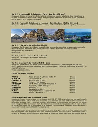 4
Día # 17 / Domingo 28 de Setiembre París – Lourdes (850 kms)
Desayuno. Salida a primera hora de la mañana. Iniciaremos nuestra ruta hacia el sur hasta llegar a
Lourdes a última hora de la tarde. Tiempo libre para poder presenciar la Procesión de las Antorchas y
visitar la Gruta de la Virgen. Alojamiento.
Día # 18 / Lunes 29 de Setiembre – Lourdes – San Sebastián – Madrid (660 kms)
Desayuno. Saldremos hacia San Sebatián, parada y continuación hacia Madrid, llegada y Alojamiento.
Día # 19/ Martes 30 de Setiembre– Madrid
Desayuno. Día libre para actividades personales. Le recomendamos realizar una excursión opcional a
la ciudad imperial de Toledo, para poder admirar su catedral Y recorrer sus calles que nos
transportarán a la Edad Media
Alojamiento
Día # 20/ Miércoles 01 de Octubre Madrid
Desayuno. Día libre para actividades personales
Alojamiento.
Día # 21 / Jueves 02 de Octubre Madrid – Lima
Desayuno. Podrán hacer uso de las habitaciones hasta el medio día (horario regular del check out).
A hora previamente acordada traslado al aeropuerto de Madrid. Embarque en vuelo de Air Europa con
destino final Lima.
Fin de nuestros servicios.
Listado de hoteles previstos
MADRID Rafael Orense 4* / Florida Norte 4* - Ciudad
BARCELONA Catalonia 505 4* - Ciudad
COSTA AZUL Servotel Saint Vicent 4* - Ciudad
ROMA Ergife 4* / NH Midas 4* - Ciudad
FLORENCIA Nil 4* / Villa Gabriele D´Annunzio 4* - Ciudad
VENECIA Russot 4* / Smart Holiday 4* - Mestre
INNSBRUCK Alpinapark 4* - Ciudad
ZURICH Ramada Zurich City 4* - Ciudad
PARIS Mercure La Defense 4* /Novotel 4* - Ciudad
LOURDES Beausit 3*/ Atrium 3* - Centro
CONDICIONES GENERALES - SALIDAS EN GRUPO
Espacios confirmados contra pre pago no reembolsable de $ 500 (S/. 1500) la cancelación del pre-pago implica la
responsabilidad de la lectura total de las condiciones y su aceptación así como también el haber informado las
condiciones al usuario final. Precios por persona. No endosable, no reembolsable ni transferible. Los boletos
serán entregados 48 horas antes de la fecha de salida. Para la emisión de boletos y documentos de viaje, los datos
de los pasajeros deben ser los consignados en el pasaporte (enviar copia de pasaportes). Cualquier cambio o
equivocación no será responsabilidad de nuestra empresa.
No se puede cambiar de fecha. La no presentación en la salida del grupo e inicio de servicios ocasiona la pérdida
total del programa, tanto de porción aérea como terrestre. Frecuencia de vuelos, queues e impuestos sujetos a
variación y regulación de la propia línea aérea hasta la emisión del boleto. Pago total del paquete debe ser
 