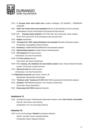10
DURANGO
Udala• Ayuntamiento
12:00 V. Durango Uriko areto futbol saria Landako kiroldegian: CD SASIKOA – GERNIKAKO
LAGUNAK.
12:00 XXXV. San Fausto zesta punta txapelketa Ezkurdi Jai Alai pilotalekuan (final aurrekoak).
Antolatzaileak: Ezkurdi Jai Alai Zesta Punta Eskola eta Peña Ezkurdi.
12:00-13:00 Durango Irratian lehiaketa (107.8 FM). Gaia: San Fausto jaiak. Sarien zozketa.
94 621 56 07 edo 94 621 55 99 zenbakietara deitu eta parte hartu.
12:00 Kalejira txistulariekin.
13:00 “Durango Uria” XVIII. margo lehiaketaren sari banaketa Ezkurdiko erakusketa aretoan.
Antolatzailea: Durangaldeko Artisten Elkartea.
13:00 Kontzertua: TABIRA MUSIKA BANDArekin Andra Mariako elizpean.
14:00 Nagusientzako bazkaria Landako Gunean orkestrak girotua.
14:00 Herri bazkaria San Fausto auzoan.
Antolatzailea: Gure San Fausto Berria.
16:00–19:00 Haur parkea Ezkurdin.
(Euria bada, San Antonio ikastetxean).
16:00–19:00 Jumping, ohe elastikoak eta haurrentzako jolasak Aurora Abasolo Musika Eskolako
parkean. (Euria bada, Landako Gunean).
17:00 Altxorraren bila San Fausto auzoan.
Antolatzailea: Gure San Fausto Berria.
17:30 Bigantzak eta poniak zezen plazan. Sarrera: 3€.
Antolatzailea: Manzarbeitia Ganadutegia.
17:30 “Denboran salto” ikuskizuna DEABRU BELTZAK konpainiarekin Andra Mariko elizpean.
18:30 Antzerkia: HORTZMUGA taldearen “Jule” ikuskizuna Santa Anan.
(Euria bada, Nevers ikastetxean).
19:00 Dantza plaza SALTOKA taldearekin Ezkurdin.
Astelehena 15
12:00 Durango-Groninguen (Herbehereak) elkartrukeko ikasleen arteko Herri Kirolen erakustaldia
Ezkurdin. (Euria bada, Andra Marian).
Antolatzailea: Frai Juan Zumarraga Institutua.
Asteartea 16
18:00 “La Cruz de Kurutziaga” hitzaldia Kurutzesantu Museoan.
Hizlaria: Jose Mari Urquizu (zaharberritzailea).
Antolatzailea: Bizidun Nagusien Elkartea.
 
