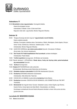 11
DURANGO
Udala• Ayuntamiento
Asteazkena 17
09:30 Bimakilekin oinez nagusientzako. Durangotik ibilaldia.
Irteera Kurutziagako iturrian.
Aukeratzeko 3 ibilbide: 5,3km, 6,5km eta 8,5km.
Nagusien Udal saila. Laguntzailea: Bizidun Nagusien Elkartea.
Ostirala 19
09:00 “Ezagutu Durango eta bere ingurua” nagusientzako mendi ibilaldia.
Irteera udaletxe plazatik.
Ibilbidea: Durangoko Udaletxe plaza, Sanrokeburu, Bitaño, Mendigana, Santa Ageda, Ortuzar,
Santo Tomas, Santikurutz, Okaranza, Udaletxe plaza. 11,5km.
Antolatzailea: Bizidun Nagusien Elkartea.
17:00 GURUTZE GORRIAren ate irekien jardunaldiak Ezkurdin. Simulazioa 19:00etan.
(Euria bada, San Antonio Ikastetxean).
17:00 San Fausto VII. Padel txapelketaren final aurrekoak Landako kiroldegian.
Antolatzailea: Padel Zaleak.
18:00 Tortilla txapelketa txosnagunean. 20:00retan sari banaketa.
18:30 “Danok dantzara” L´ATELIERekin. Break dance, funky eta hip-hop tailer parte-hartzaileak
eta erakustaldiak Ezkurdin.
18:30 Dj Itsua txoznagunean.
19:30 Kalejira BATUKANDRArekin alde zaharretik.
Antolatzaileak: Berdintasunerako Batzordea eta Kontseilua.
20:00 Ekialdeko dantzen erakustaldia KHUZAYMA elkartearekin Ezkurdin.
21:00 Kontzertua EIR BAND taldearekin Goienkalean.
Antolatzailea: Alde Zaharreko Tabernak.
22:00 CHICAS DE LA HABANA musika latinoa kontzertua Andra Marian.
22:00 Kontzertua txosnetan: DISCIPULOS DE DIONISOS, LOS COSMÉTICOS eta THE RIFF
TRUKERS.
22:30 Bertsolariak San Agustin Kultur Gunean: Sebastian Lizaso, Andoni Egaña, Igor Elortza,
Sustrai Colina, Amaia Agirre eta Alaia Martin. Gai-jartzailea: Jon Zaldua.
Gonbidapen zenbakituak Arte eta Historia Museoko leihatilan urriaren 3tik aurrera eta leku
guztiak bete arte.
Larunbata 20: MOZORRO EGUNA
7:00 Diana txistulariekin.
 
