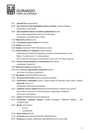 12
DURANGO
Udala• Ayuntamiento
7:30 Zezenak Dira dultzaineroekin.
09:00 San Fausto VII. Padel txapelketaren azken aurrekoak Landako kiroldegian.
Antolatzailea: Padel Zaleak.
10:30 Xake txapelketa federatu eta federatu gabeentzat Ezkurdin.
Izen-ematea txapelketa hasi baino ordu erdi lehenago.
Antolatzailea: Larrasoloeta Xake Taldea.
11:00 Nekazaritza azoka Ezkurdin.
11:00 Umeentzako mozorro tailerra Andra Marian.
12:00 Kalejira txistulariekin.
12:00 Kalejira trikitilariekin TXIRI TXIRI taldearen eskutik.
12:00 Patata tortillaren XI. txapelketa Landako Gunean.
Laguntzailea: Dendak Bai eta bapobapo.com (etxera eramateko janaria on line).
Mailak: 15 urtetik behera / 16 urtetik gorakoak.
Izen-ematea eta informazioa: Pinondo Etxean urriaren 2tik 17ra. Plaza mugatuak.
13:00 Haurren mozorro-desfilea eta sari banaketa Andra Marian.
Laguntzailea: Dendak Bai.
14:30 Elkartasun bazkaria txosnagunean.
16:00-19:00 Haur eta nagusientzako puzgarriak Ezkurdin.
(Euria bada, San Antonio ikastetxean).
17:00 Akrobaziak JUAN PALOMOrekin Ezkurdin.
17:00 Animazioa trikitixarekin pertsona nagusien egoitzetatik.
17:30 Errekortarien erakustaldia (jauziak, uztaiak sartzea eta kiebroak) zezen plazan. Ondoren,
bigantxak. Sarrera: 5€.
Antolatzailea: Manzarbeitia Ganadutegia.
18:30 Taldekako mozorro desfilea Madalenatik Andra Mariaraino. Bukaeran sari zozketa.
Izen-ematea: urriaren 2tik 17ra Pinondo Etxean. Laguntzailea: Dendak Bai.
(Euria bada, Andra Marian).
18:30 Kalejira SUGARRI fanfarrearekin Madalenatik.
19:00 Gizonezkoen saskibaloi partidua Landako kiroldegian: TABIRAKO BAQUÉ – LBC
COCINAS.COM.
20:00 Musika Andra Marian:
• DJ LEA
• DJ BLESSIVE
21:00 Zezen suzkoa Ezkurdin.
21:30 Animazioa alde zaharretik GHANAKO TXARANGArekin.
22:00 Kontzertua txosnetan: ANEGURIA, EZETAERRE eta KULTO KULTIBO.
 