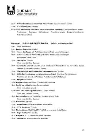 13
DURANGO
Udala• Ayuntamiento
22:30 FITO taldeari tributua WILLSON & WILLSONETIS bandarekin Andra Marian.
23:00 VULCANO orkestra Ezkurdin.
00:00–03:00 Alkoholemia kontrolaren stand informatiboa eta AI LAKET zerbitzua Txosna gunean.
Antolatzailea: Durangoko Merinaldearen Amankomunazgoko Drogamenpekotasunen
Prebentziorako Arloa.
Domeka 21: INGURUGIROAREN EGUNA Zaindu maite duzun hori
7:00 Diana txistulariekin.
7:30 Zezenak Dira dultzaineroekin.
10:00 Nesken San Fausto VII. Padel txapelketaren finala Landako kiroldegian.
11:00 Mutilen San Fausto VII. Padel txapelketaren finala Landako kiroldegian.
Antolatzailea: Padel Zaleak.
11:00 Haur parkea Ezkurdin.
(Euria bada, Landako Gunean).
11:00 Haurrentzako tailerrak Ezkurdin ASEBI elkartearekin (Arantza Bifido eta Hidrocefalia Bizkaia
Elkartea). (Euria bada, Landako Gunean).
11:00 Ohe elastikoak, zezen mekanikoa eta jolasak Landako Gunean.
12:00 XXXV. San Fausto zesta punta txapelketaren finalak Ezkurdi Jai Alai pilotalekuan.
Antolatzaileak: Ezkurdi Jai Alai Zesta Punta Eskola eta Peña Ezkurdi.
12:00 Kalejira txistulariekin.
12:00 Kalejira DURANGOKO ORFEOIArekin alde zaharretik.
12:00 Poniak eta zaldiak Landako Guneko parkean.
(Euria bada, ez da egingo).
12:00–14:00 Arku tirorako gunea Landako Guneko parkean.
(Euria bada, Landako Gunean).
12:00 Patxin eta Potxin eta “Hondartzan” ikuskizuna Santa Anan.
(Euria bada, Landako Gunean).
12:30 Herri kirolak Ezkurdin.
13:00 Bilbainadak GAUPASA taldearekin Andra Marian.
17:30 3ZP4! ikuskizuna Ezkurdin.
18:00 Musika latinoa: ARANTZA ETA PANTXOren emanaldia Andra Marian.
18:00 Magia ikuskizuna txosnetan.
18:30 Kalejira IRULITZA fanfarrearekin alde zaharretik.
19:00 Txokolatada txosnagunean jaiak agurtzeko.
 