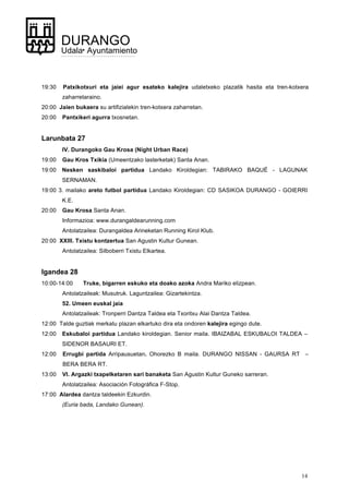 14
DURANGO
Udala• Ayuntamiento
19:30 Patxikotxuri eta jaiei agur esateko kalejira udaletxeko plazatik hasita eta tren-kotxera
zaharretaraino.
20:00 Jaien bukaera su artifizialekin tren-kotxera zaharretan.
20:00 Pantxikeri agurra txosnetan.
Larunbata 27
IV. Durangoko Gau Krosa (Night Urban Race)
19:00 Gau Kros Txikia (Umeentzako lasterketak) Santa Anan.
19:00 Nesken saskibaloi partidua Landako Kiroldegian: TABIRAKO BAQUÉ - LAGUNAK
SERNAMAN.
19:00 3. mailako areto futbol partidua Landako Kiroldegian: CD SASIKOA DURANGO - GOIERRI
K.E.
20:00 Gau Krosa Santa Anan.
Informazioa: www.durangaldearunning.com
Antolatzailea: Durangaldea Arineketan Running Kirol Klub.
20:00 XXIII. Txistu kontzertua San Agustin Kultur Gunean.
Antolatzailea: Silboberri Txistu Elkartea.
Igandea 28
10:00-14:00 Truke, bigarren eskuko eta doako azoka Andra Mariko elizpean.
Antolatzaileak: Musutruk. Laguntzailea: Gizartekintza.
52. Umeen euskal jaia
Antolatzaileak: Tronperri Dantza Taldea eta Txoritxu Alai Dantza Taldea.
12:00 Talde guztiak merkatu plazan elkartuko dira eta ondoren kalejira egingo dute.
12:00 Eskubaloi partidua Landako kiroldegian. Senior maila. IBAIZABAL ESKUBALOI TALDEA –
SIDENOR BASAURI ET.
12:00 Errugbi partida Arripausuetan. Ohorezko B maila. DURANGO NISSAN - GAURSA RT –
BERA BERA RT.
13:00 VI. Argazki txapelketaren sari banaketa San Agustin Kultur Guneko sarreran.
Antolatzailea: Asociación Fotográfica F-Stop.
17:00 Alardea dantza taldeekin Ezkurdin.
(Euria bada, Landako Gunean).
 