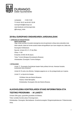 3
DURANGO
Udala• Ayuntamiento
Lehiaketak: - 12:00-13:00
Tf: 94 621 56 07 eta 94 621 55 99
durangoirratia@durango.eus
www.facebook.com/durangoirratia
@Durango_irratia
2018ko EUROPAKO ONDAREAREN JARDUNALDIAK
• JARDUNALDI DIDAKTIKOAK
BIZIA EHUNTZEN
Olga Uribek eta Bea Unzuetak otzaragintza eta ehungintzaren artisau-lana erakutsiko dute
lehen eskutik, baita lan horrek euskal ondare etnografikoan izan duen eragina ere, batez ere,
Durangoko hiribildukoan.
Egunak: Urriaren 20, 21, 27 eta 28an.
Ordua: 11:00
Erreserba: 94 603 39 38 (doan)
Tokia: Turismo Bulegoa (Kurutzesantu Museoa).
Antolatzailea: Durangoko Turismo Bulegoa.
• HITZALDIAK
Urriak 17 : Durangoko frantziskotar beaten fede profesio formula. Heresiari lotutako
euskarazko testu arkaikoa?
Urriak 24: El culto a los difuntos. Vestigios paganos en un rito protagonizado por mujeres.
Urriak 31: La hija de los herejes.
19:00etan Arte eta Historia Museoan.
Hizlaria: Ander Berrojalbiz.
Antolatzailea: Durangoko Arte eta Historia Museoa.
ALKOHOLEMIA KONTROLAREN STAND INFORMATIBOA ETA
TESTING PROGRAMA - AI LAKET!!
Urriaren 20ko gaua, gauerditik goizaldeko 03:00etara.
Tokia: Landako Guneko plaza (Txosnagunean).
Antolatzailea: Durangoko Merinaldearen Amankomunazgoko Drogamenpekotasunen Prebentziorako
Arloa.
 