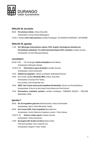 4
DURANGO
Udala• Ayuntamiento
IRAILAK 29, larunbata
08:00 Perretxikoen bilketa. Irteera Ezkurditik.
Antolatzailea: Errotari Elkarte Mikologikoa.
19:00 3. mailako areto futbol partidua Landako Kiroldegian: CD SASIKOA DURANGO - BATZARRE.
IRAILAK 30, igandea
11:00 XIX. Mikologia erakusketaren edizioa, XVIII. Argazki mikologikoen lehiaketa eta
Perretxikoak sailkatzeko 16 urtetik beherakoentzako XVIII. Lehiaketa Landako Gunean.
Antolatzailea: Errotari Mikologia Elkartea.
Larunbata 6
09:00-14:00 VIII. Durangoko Azoka ekologikoa Andra Marian.
Antolatzailea: Marisatsa elkartea.
10:30-21:30 Extremadura eguna Euskadin Landako Gunean.
Antolatzailea: Centro Extremeño
16:30 Atletismoa ezagutzen: saltoak, jaurtiketak, lasterketak Ezkurdin.
18:00 San Fausto Jaietako Binakako Milia. Irteera: Ezkurditik.
Antolatzailea: Durango Kirol Taldea.
Izen-ematea: www.kirolprobak.com
18:00 XXXV. San Fausto zesta punta txapelketa (finalerdiak). Ezkurdi Jai Alai pilotalekuan.
Antolatzaileak: Ezkurdi Jai Alai Zesta Punta Eskola eta Peña Ezkurdi.
19:00 Gizonezkoen saskibaloi partidua Landako kiroldegian: TABIRAKO BAQUÉ – REDLINE
MEKANIKA TAKE.
Igandea 7
08:00 50. Durangaldeko gailurrak (federatuentzat). Irteera Goienkaletik.
Antolatzailea: Alpino Tabira Mendizale Taldea.
09:00 San Fausto XXIX. Calva txapelketa Muruetatorren.
Antolatzailea: Centro Palentino Castellano Leonés - Peña Calvera.
10:00-21:30 Kulturen arteko eguna Landako Gunean.
Antolatzailea: Centro Extremeño.
10:00 Durangoko XIII. Duatloi herrikoia Santa Anatik.
Informazio gehiago: www.mugarratt.com
Antolatzailea: Mugarra Triatloi Taldea.
 