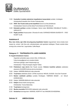 5
DURANGO
Udala• Ayuntamiento
12:00 Euskadiko 2.mailako aizkolarien txapelketaren kanporaketa Landako kiroldegian.
Antolatzailea:Euskadiko Herri Kirolen Federakundea.
12:00 XXXV. San Fausto zesta punta txapelketa Ezkurdi Jai Alai pilotalekuan.
Antolatzaileak: Ezkurdi Jai Alai Zesta Punta Eskola eta Peña Ezkurdi.
12:00 Eskubaloi partidua Landako kiroldegian. Senior maila. IBAIZABAL ESKUBALOI TALDEA –
URDULIZ ET.
12:00 Rugby partidua Arripausuetan. Ohorezko B maila. DURANGO NISSAN GAURSA RT – VIGO
RUGBY CLUB.
Astelehena 8
Mus, tute, briska, igel, billar eta ping-pong txapelketen hasiera nagusientzat. Izena ematea doan
izango da, urriaren 1etik 5era arte, adinekoentzako udal egoitzako kafetegian. Plazak zozketa bidez
emango dira urriaren 6an. Laguntzailea: Cafés Baqué.
Osteguna 11 TXUPINAZOA ETA JAIEN HASIERA
VI. Argazki lehiaketaren hasiera.
Argazkiak aurkezteko epea urriaren 22an, 24:00ak arte,
f.stop.durango@gmail.com emailera bidaliz.
Informazio gehiago: www.f-stopdurango.org
Antolatzailea: F-Stop Durangoko Argazki Taldea.
19:00 Patxikotxuri ongi etorria San Fausto auzoan. Ondoren koadrilen jaitsiera udaletxeko
plazaraino SUGARRI fanfarrea eta buruhandiekin.
19:30 Kalejira: SARDIÑA BAKALAU alde zaharretik.
20:00 Txupinazoa udaletxeko plazan. 2018ko txupineroa: MIGUEL ZUGAZA. Gora San Faustoak!
20:15 Nesken saskibaloi partidua Landako Kiroldegian: TABIRAKO BAQUÉ - LA SALLE
ZUREKIN BUS.
20:30 Kalejira: SARDIÑA BAKALAU alde zaharretik.
20:30 Kalejira Santa Anatik txosnagunera.
Antolatzailea: Txosna Batzordea.
21:00 Txupinazoa txosnagunean.
22:00 Musika emanaldia ROCK BOX taldearekin alde zaharretik.
22:00 Kontzertua txosnagunean: IKARASS, WORTH IT eta VINAGRE DE MODERNA.
Ostirala 12 UMEEN EGUNA
 