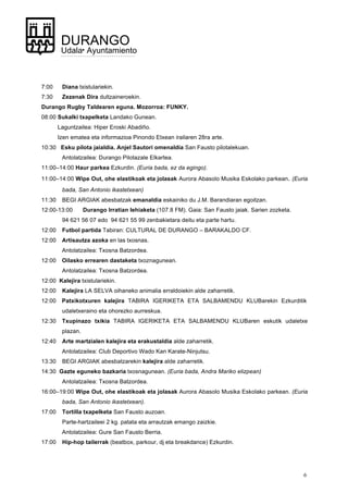 6
DURANGO
Udala• Ayuntamiento
7:00 Diana txistulariekin.
7:30 Zezenak Dira dultzaineroekin.
Durango Rugby Taldearen eguna. Mozorroa: FUNKY.
08:00 Sukalki txapelketa Landako Gunean.
Laguntzailea: Hiper Eroski Abadiño.
Izen ematea eta informazioa Pinondo Etxean irailaren 28ra arte.
10:30 Esku pilota jaialdia. Anjel Sautori omenaldia San Fausto pilotalekuan.
Antolatzailea: Durango Pilotazale Elkartea.
11:00–14:00 Haur parkea Ezkurdin. (Euria bada, ez da egingo).
11:00–14:00 Wipe Out, ohe elastikoak eta jolasak Aurora Abasolo Musika Eskolako parkean. (Euria
bada, San Antonio ikastetxean)
11:30 BEGI ARGIAK abesbatzak emanaldia eskainiko du J.M. Barandiaran egoitzan.
12:00-13:00 Durango Irratian lehiaketa (107.8 FM). Gaia: San Fausto jaiak. Sarien zozketa.
94 621 56 07 edo 94 621 55 99 zenbakietara deitu eta parte hartu.
12:00 Futbol partida Tabiran: CULTURAL DE DURANGO – BARAKALDO CF.
12:00 Artisautza azoka en las txosnas.
Antolatzailea: Txosna Batzordea.
12:00 Oilasko errearen dastaketa txoznagunean.
Antolatzailea: Txosna Batzordea.
12:00 Kalejira txistulariekin.
12:00 Kalejira LA SELVA oihaneko animalia erraldoiekin alde zaharretik.
12:00 Patxikotxuren kalejira TABIRA IGERIKETA ETA SALBAMENDU KLUBarekin Ezkurditik
udaletxeraino eta ohorezko aurreskua.
12:30 Txupinazo txikia TABIRA IGERIKETA ETA SALBAMENDU KLUBaren eskutik udaletxe
plazan.
12:40 Arte martzialen kalejira eta erakustaldia alde zaharretik.
Antolatzailea: Club Deportivo Wado Kan Karate-Ninjutsu.
13:30 BEGI ARGIAK abesbatzarekin kalejira alde zaharretik.
14:30 Gazte eguneko bazkaria txosnagunean. (Euria bada, Andra Mariko elizpean)
Antolatzailea: Txosna Batzordea.
16:00–19:00 Wipe Out, ohe elastikoak eta jolasak Aurora Abasolo Musika Eskolako parkean. (Euria
bada, San Antonio ikastetxean).
17:00 Tortilla txapelketa San Fausto auzoan.
Parte-hartzaileei 2 kg. patata eta arrautzak emango zaizkie.
Antolatzailea: Gure San Fausto Berria.
17:00 Hip-hop tailerrak (beatbox, parkour, dj eta breakdance) Ezkurdin.
 