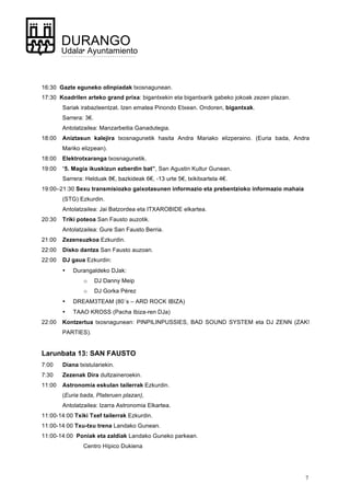 7
DURANGO
Udala• Ayuntamiento
16:30 Gazte eguneko olinpiadak txosnagunean.
17:30 Koadrilen arteko grand prixa: bigantxekin eta bigantxarik gabeko jokoak zezen plazan.
Sariak irabazleentzat. Izen ematea Pinondo Etxean. Ondoren, bigantxak.
Sarrera: 3€.
Antolatzailea: Manzarbeitia Ganadutegia.
18:00 Aniztasun kalejira txosnagunetik hasita Andra Mariako elizperaino. (Euria bada, Andra
Mariko elizpean).
18:00 Elektrotxaranga txosnagunetik.
19:00 “5. Magia ikuskizun ezberdin bat”, San Agustin Kultur Gunean.
Sarrera: Helduak 8€, bazkideak 6€, -13 urte 5€, txikitxartela 4€.
19:00–21:30 Sexu transmisiozko gaixotasunen informazio eta prebentzioko informazio mahaia
(STG) Ezkurdin.
Antolatzailea: Jai Batzordea eta ITXAROBIDE elkartea.
20:30 Triki poteoa San Fausto auzotik.
Antolatzailea: Gure San Fausto Berria.
21:00 Zezensuzkoa Ezkurdin.
22:00 Disko dantza San Fausto auzoan.
22:00 DJ gaua Ezkurdin:
• Durangaldeko DJak:
o DJ Danny Meip
o DJ Gorka Pérez
• DREAM3TEAM (80´s – ARD ROCK IBIZA)
• TAAO KROSS (Pacha Ibiza-ren DJa)
22:00 Kontzertua txosnagunean: PINPILINPUSSIES, BAD SOUND SYSTEM eta DJ ZENN (ZAK!
PARTIES).
Larunbata 13: SAN FAUSTO
7:00 Diana txistulariekin.
7:30 Zezenak Dira dultzaineroekin.
11:00 Astronomia eskulan tailerrak Ezkurdin.
(Euria bada, Plateruen plazan),
Antolatzailea: Izarra Astronomia Elkartea.
11:00-14:00 Txiki Txef tailerrak Ezkurdin.
11:00-14:00 Txu-txu trena Landako Gunean.
11:00-14:00 Poniak eta zaldiak Landako Guneko parkean.
Centro Hípico Dukiena
 