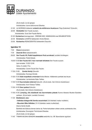 9
DURANGO
Udala• Ayuntamiento
(Euria bada, ez da egingo).
Antolatzailea: Izarra Astronomia Elkartea.
21:00 LA NORDIKA taldearen antzerki eta ekilibrismo ikuskizuna “Rojo Estándard” Ezkurdin.
22:00 Dantzaldia San Fausto auzoan.
Antolatzailea: Gure San Fausto Berria.
21:00 Kontzertua txosnagunean: ZIRKINIK BEZ, NEBRASHKA eta DRUMKOPTERS.
22:30 Erromeria LUHARTZ taldearekin Andra Marian.
23:00 Kontzertua REINCIDENTES taldearekin Ezkurdin.
Igandea 14
7:00 Diana txistulariekin.
7:30 Zezenak Dira dultzaineroekin.
09:00 San Fausto VII. Padel txapelketaren final aurrekoak Landako kiroldegian.
Antolatzailea: Padel Zaleak.
10:00-13:00 San Fausto XLV. haur marrazki lehiaketa San Fausto auzoan.
Izen-ematea: 10:00-12:00.
Adina: 6 urtetik 17ra.
Antolatzailea: Centro Social San Fausto.
11:00–13:00 Zumba family Ezkurdin.
Antolatzailea: Durango Kirolak.
11:00–13:00 Xake txapelketa umeentzat Andra Marian. Aldibereko partidak eta itsuan.
Antolatzailea: Larrasoloeta Xake Taldea.
11:00-13:00 Haurrentzako tailerrak Ezkurdin. (Euria bada, San Antonio ikastetxean).
Antolatzailea: Iñurri Eskaut Taldea.
11:00–14:00 Haur parkea Ezkurdin.
(Euria bada, San Antonio ikastetxean).
11:00–14:00 Jumping, ohe elastikoak eta haurrentzako jolasak Aurora Abasolo Musika Eskolako
parkean. (Euria bada, Landako Gunean).
11:30 Bizikletaren Jaia:
- Ibilbidea bidegorritik familia osoarentzat (5-9 bitarteko neska mutilekin). 	
- Mountain Bike ibilbidea (10-14 bitarteko neska mutilentzat).	
Irteera Santa Anatik.	
Bizikleta eta kaskoa eraman behar da. Parte-hartzaileen artean sariak zozketatuko dira. 	
Antolatzailea: Durangoko Txirrindulari Elkartea.	
(Euria bada, ez da egingo).
11:45 TABIRA MUSIKA BANDAK emanaldia eskainiko du J.M. Barandiaran egoitzan.
 