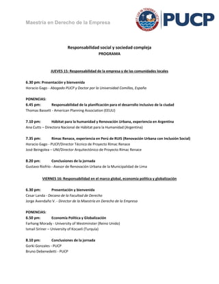 Maestría en Derecho de la Empresa



                         Responsabilidad social y sociedad compleja
                                             PROGRAMA



               JUEVES 15: Responsabilidad de la empresa y de las comunidades locales

6.30 pm: Presentación y bienvenida
Horacio Gago - Abogado PUCP y Doctor por la Universidad Comillas, España

PONENCIAS:
6.45 pm:       Responsabilidad de la planificación para el desarrollo inclusivo de la ciudad
Thomas Bassett - American Planning Association (EEUU)

7.10 pm:        Hábitat para la humanidad y Renovación Urbana, experiencia en Argentina
Ana Cutts – Directora Nacional de Hábitat para la Humanidad (Argentina)

7.35 pm:        Rímac Renace, experiencia en Perú de RUIS (Renovación Urbana con Inclusión Social)
Horacio Gago - PUCP/Director Técnico de Proyecto Rímac Renace
José Beingolea – UNI/Director Arquitectónico de Proyecto Rímac Renace

8.20 pm:        Conclusiones de la jornada
Gustavo Riofrío - Asesor de Renovación Urbana de la Municipalidad de Lima


          VIERNES 16: Responsabilidad en el marco global, economía política y globalización

6.30 pm:        Presentación y bienvenida
Cesar Landa - Decano de la Facultad de Derecho
Jorge Avendaño V. - Director de la Maestría en Derecho de la Empresa

PONENCIAS:
6.50 pm:          Economía Política y Globalización
Farhang Morady - University of Westminster (Reino Unido)
Ismail Siriner – University of Kocaeli (Turquía)

8.10 pm:        Conclusiones de la jornada
Gorki Gonzales - PUCP
Bruno Debenedetti - PUCP
 