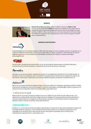 PONENTE

                                   Ricardo Alonso Maturana (Bilbao, 1962). Fundador y director de RIAM I+L LAB,
                                   empresa que ha desarrollado GNOSS www.gnoss.com, plataforma de software para la
                                   creación de redes sociales especializadas que funciona sobre las tecnologías de la web
                                   semántica. RIAM I+L LAB es una empresa con un fuerte componente de I+D que trabaja
                                   en el ámbito de la genómica de las organizaciones y de la evolución y gestión evolutiva
                                   de sus comportamientos.




                                                EMPRESAS PARTICIPANTES




Progenika Biopharma S.A compañía fundada en 2000, desarrolla desde sus inicios actividades pioneras e innovadoras en el
campo de la Medicina Personalizada. Tiene como principal objetivo el diseño, producción y comercialización de tests de
diagnóstico genómico in vitro, pronóstico de enfermedades y predicción de respuesta a terapia farmacológica.
www.progenika.com




Construcciones y Auxiliar de Ferrocarriles (CAF), S.A. es uno de los líderes internacionales en el diseño, fabricación,
mantenimiento y suministro de equipos y componentes para sistemas ferroviarios. www.caf.es




Ibermática es una de las principales compañías de servicios en Tecnologías de la Información en el mercado español. Su
actividad se centra en las siguientes áreas: consultoría TIC, equipamientos e infraestructuras, integración de sistemas de
información, outsourcing e implantación de soluciones integradas de gestión empresarial. www.ibermatica.com




Aditium es una empresa de base tecnológica fundada en 2011 por expertos en movilidad y seguridad, que diseña y cataliza
soluciones de movilidad para sistemas de transporte, control de acceso seguro e identidad digital. Aditium es pionera en la
utilización de la tecnología Near Field Communication (NFC). www.aditium.com



Roboconcept es una empresa de base tecnológica que nace en 2008 como spin-off de Tecnalia. Roboconcept es una
ingeniería que concibe, diseña, desarrolla e integra soluciones inteligentes en automatización de procesos (productos y
servicios), fundamentadas en la Inteligencia Artificial aplicada y basadas en Visión Artificial, Sensórica y Manipulación
(basada en robots o sistemas mecánicos). www.roboconcept.com




DropSens, S.L. es una empresa de base tecnológica especializada en el desarrollo de electrodos serigrafiados, basados en la
tecnología híbrida de capa gruesa, e instrumentación electroanalítica portátil, con el objetivo de proporcionar a los
investigadores herramientas para el desarrollo de sensores electroquímicos aplicables tanto al análisis clínico,
medioambiental o agroalimentario. www.dropsens.com
 