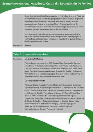 Como síntesis, todos los años se organiza el Festival de Arte en la Plaza, un
             encuentro alrededor del arte del que participan otras escuelas de gestión
             privada y/o estatal, centros culturales, ongs, fundaciones y artistas
             independientes. Ocupar el espacio público y festejar la potencia del
             encuentro alrededor de un hecho cultural son los pilares que le dan forma
             al evento, que este año se realizó en su décima edición.

             La propuesta de este taller será presentar para su posterior análisis y
             discusión distintos aspectos que hacen a la gestión de ambos proyectos,
             centrándonos en los distintos entramados organizativos que se utilizan y
             deciden para llevarlos a cabo.

Requisitos   No tiene



Taller 9     Jugar en clave de clown

Coordinan:   Lic. Liliana N. Mendez

             Psicopedagoga egresada de la UCA. Paya médica. Desempeño durante 9
             años, tareas de Formación, Investigación y Supervisión en la Asociación
             Civil Paya médicos, Actualmente dicta cursos y talleres en la temática de
             juego. Coordina Equipos docentes y de Orientación Escolar. Es Docente
             Universitaria en la temática de Juego y Dinámica Grupal, en la Carrera de
             Administración de los Recursos Humanos de USAL.

             Lic.Vanesa Castro Arata

             Psicóloga clínica. Posgrado Teórico-Clínico en Psicoanálisis. Carrera de
             Especialización en Psicooncología. Docente de la Universidad del Salvador
             en las Carreras de Psicología y Recursos Humanos. Auditora empresarial
             en Sistemas de Gestión. Formada en la técnica del Clown. Payamédica
             desde el 2007. Referente del Grupo de Payamédicos del Hospital
             Zubizarreta. Supervisora de Payamédicos en el Hospital Álvarez (Servicios
             de Clínica de Adultos y Traumatología) y en el Hospital Ramos Mejía
             (Servicio Pediátrico de Hematooncología). Coordinó el grupo de
             investigación de Payaescritura. Expositora en los Congresos
             Internacionales de Clown y Payasos de Hospital
 