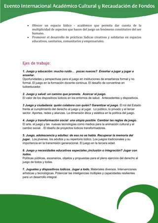 •   Ofrecer un espacio lúdico - académico que permita dar cuenta de la
       multiplicidad de aspectos que hacen del juego un fenómeno constitutivo del ser
       humano.
   •   Promover el desarrollo de prácticas lúdicas creativas y solidarias en espacios
       educativos, sanitarios, comunitarios y empresariales.




Ejes de trabajo:

1. Juego y educación: mucho ruido… pocas nueces? Enseñar a jugar y jugar a
enseñar.
Oportunidades y perspectivas para el juego en instituciones de enseñanza formal y no
formal. El juego en la formación docente continua. El desafío de convertirse en
ludoeducador.

2. Juego y salud: un camino que promete. Acercar el juego.
El valor de los dispositivos lúdicos en los entornos de salud. Antecedentes y dispositivos.

3 Juego y ciudadanía: quién colabora con quién? Garantizar el juego. El rol del Estado
frente al cumplimiento del derecho al juego y al jugar. Lo público, lo privado y el tercer
sector. Aportes, redes y alianzas. La dimensión ética y estética en la política del juego.

4. Juego y transformación social: una utopía posible. Cambiar las reglas de juego.
El arte, el juego y las nuevas tecnologías como medios para la animación cultural y el
cambio social. . El diseño de proyectos lúdicos transformadores.

5. Juego, adolescencia y adultez: de eso no se habla. Recuperar la memoria del
jugar. Los jóvenes, los adultos y su repertorio lúdico. Los juegos tradicionales y su
importancia en la transmisión generacional. El juego en la tercera edad.

6. Juego y necesidades educativas especiales ¡inclusión o integración? Jugar con
todos.
Políticas públicas, escenarios, objetos y propuestas para el pleno ejercicio del derecho al
juego de todos y todas.

7. Juguetes y dispositivos lúdicos. Jugar a todo. Materiales diversos. Intervenciones
artísticas y tecnológicas. Potenciar las inteligencias múltiples y capacidades resilientes
para un desarrollo integral.
 
