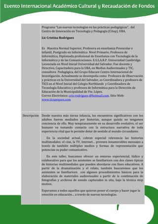 Programa “Las nuevas tecnologías en las prácticas pedagógicas”, del
             Centro de Innovación en Tecnología y Pedagogía (Citep), UBA.

             Lic Cristina Rodrigues


             Es Maestra Normal Superior, Profesora en enseñanza Preescolar e
             Infantil, Postgrado en Informática Nivel Primario, Profesora de
             Informática, Diplomada profesional de Enseñanza con Tecnología de la
             Informática y de las Comunicaciones. E.S.S.A.R.P. Universidad Cambridge.
             Licenciada en Nivel Inicial Universidad del Salvador. Fue docente y
             Directivo, Capacitadora para la UBA, en Medios Audiovisuales y TIC,
             consultora Pedagógica, del Grupo Educare Centro Internacional de
             Investigación. Actualmente se desempeña como Profesora de Observación
             y prácticas en la Universidad del Salvador, es Coordinadora y profesora de
             TICS en el Nivel Inicial del Colegio Northlands y Coordinadora de
             Tecnología Educativa y profesora de Informática para la Dirección de
             Educación de la Municipalidad de Vte. López.
             Correo Electrónico: cris-rodrigues-@hotmail.com. Sitio Web:
             www.ticspeques.com




Descripción Desde nuestra más tierna infancia, los encuentros significativos con los
            adultos fueron mediados por historias, aunque quizás no tengamos
            conciencia de ello. Muy tempranamente en su desarrollo evolutivo, el ser
            humano va tomando contacto con la estructura narrativa de toda
            experiencia vital que le permite dotar de sentido al mundo circundante.

                 En la sociedad actual, cobran especial relevancia las historias
             multimodales: el cine, la TV, Internet… proveen innumerables mensajes a
             través de también múltiples medios y formas de representación que
             potencian su poder comunicativo.

                 En este taller, buscamos ofrecer un entorno experiencial, lúdico y
             colaborativo para que los asistentes se familiaricen con dos clases típicas
             de historias multimediales que pueden abordarse con fines educativos. A
             partir de la dramatización y el relato, también buscaremos que los
             asistentes se familiaricen con algunos procedimientos básicos para la
             elaboración de materiales audiovisuales a partir de la combinación de
             fotografías y archivos de sonido capturados in situ, bajo la técnica stop
             motion.

             Esperamos a todos aquellos que quieran poner el cuerpo y hacer jugar la
             emoción en educación… a través de nuevas tecnologías.
 