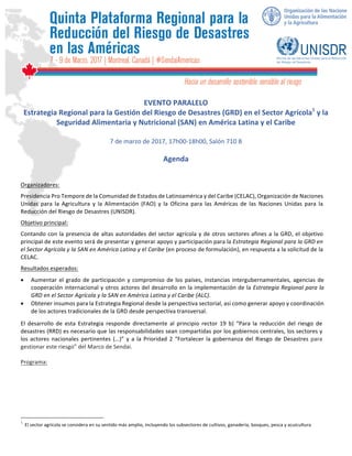  
	
  
	
   	
   	
  
	
  
	
  
	
  
	
  
	
  
	
  
	
  
EVENTO	
  PARALELO	
  	
  
Estrategia	
  Regional	
  para	
  la	
  Gestión	
  del	
  Riesgo	
  de	
  Desastres	
  (GRD)	
  en	
  el	
  Sector	
  Agrícola1
	
  y	
  la	
  
Seguridad	
  Alimentaria	
  y	
  Nutricional	
  (SAN)	
  en	
  América	
  Latina	
  y	
  el	
  Caribe	
  
	
  
7	
  de	
  marzo	
  de	
  2017,	
  17h00-­‐18h00,	
  Salón	
  710	
  B	
  
	
  
Agenda	
  
	
  
	
  
Organizadores:	
  
Presidencia	
  Pro	
  Tempore	
  de	
  la	
  Comunidad	
  de	
  Estados	
  de	
  Latinoamérica	
  y	
  del	
  Caribe	
  (CELAC),	
  Organización	
  de	
  Naciones	
  
Unidas	
   para	
   la	
   Agricultura	
   y	
   la	
   Alimentación	
   (FAO)	
   y	
   la	
   Oficina	
   para	
   las	
   Américas	
   de	
   las	
   Naciones	
   Unidas	
   para	
   la	
  
Reducción	
  del	
  Riesgo	
  de	
  Desastres	
  (UNISDR).	
  
Objetivo	
  principal:	
  	
  
Contando	
  con	
  la	
  presencia	
  de	
  altas	
  autoridades	
  del	
  sector	
  agrícola	
  y	
  de	
  otros	
  sectores	
  afines	
  a	
  la	
  GRD,	
  el	
  objetivo	
  
principal	
  de	
  este	
  evento	
  será	
  de	
  presentar	
  y	
  generar	
  apoyo	
  y	
  participación	
  para	
  la	
  Estrategia	
  Regional	
  para	
  la	
  GRD	
  en	
  
el	
  Sector	
  Agrícola	
  y	
  la	
  SAN	
  en	
  América	
  Latina	
  y	
  el	
  Caribe	
  (en	
  proceso	
  de	
  formulación),	
  en	
  respuesta	
  a	
  la	
  solicitud	
  de	
  la	
  
CELAC.	
  	
  
Resultados	
  esperados:	
  
•   Aumentar	
  el	
  grado	
  de	
  participación	
  y	
  compromiso	
  de	
  los	
  países,	
  instancias	
  intergubernamentales,	
  agencias	
  de	
  
cooperación	
  internacional	
  y	
  otros	
  actores	
  del	
  desarrollo	
  en	
  la	
  implementación	
  de	
  la	
  Estrategia	
  Regional	
  para	
  la	
  
GRD	
  en	
  el	
  Sector	
  Agrícola	
  y	
  la	
  SAN	
  en	
  América	
  Latina	
  y	
  el	
  Caribe	
  (ALC).	
  	
  
•   Obtener	
  insumos	
  para	
  la	
  Estrategia	
  Regional	
  desde	
  la	
  perspectiva	
  sectorial,	
  así	
  como	
  generar	
  apoyo	
  y	
  coordinación	
  
de	
  los	
  actores	
  tradicionales	
  de	
  la	
  GRD	
  desde	
  perspectiva	
  transversal.	
  
El	
   desarrollo	
   de	
   esta	
   Estrategia	
   responde	
   directamente	
   al	
   principio	
   rector	
   19	
   b)	
   “Para	
   la	
   reducción	
   del	
   riesgo	
   de	
  
desastres	
  (RRD)	
  es	
  necesario	
  que	
  las	
  responsabilidades	
  sean	
  compartidas	
  por	
  los	
  gobiernos	
  centrales,	
  los	
  sectores	
  y	
  
los	
  actores	
  nacionales	
  pertinentes	
  (…)”	
  y	
  a	
  la	
  Prioridad	
  2	
  “Fortalecer	
  la	
  gobernanza	
  del	
  Riesgo	
  de	
  Desastres	
  para	
  
gestionar	
  este	
  riesgo”	
  del	
  Marco	
  de	
  Sendai.	
  
	
  
Programa:	
  
	
  
	
  
	
  
	
  
	
  
	
  
	
  	
  	
  	
  	
  	
  	
  	
  	
  	
  	
  	
  	
  	
  	
  	
  	
  	
  	
  	
  	
  	
  	
  	
  	
  	
  	
  	
  	
  	
  	
  	
  	
  	
  	
  	
  	
  	
  	
  	
  	
  	
  	
  	
  	
  	
  	
  	
  	
  	
  	
  	
  	
  	
  	
  	
  	
  	
  	
  	
  	
  
1
	
  El	
  sector	
  agrícola	
  se	
  considera	
  en	
  su	
  sentido	
  más	
  amplio,	
  incluyendo	
  los	
  subsectores	
  de	
  cultivos,	
  ganadería,	
  bosques,	
  pesca	
  y	
  acuicultura	
  
 