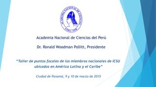 Academia Nacional de Ciencias del Perú
Dr. Ronald Woodman Pollitt, Presidente
“Taller de puntos focales de los miembros nacionales de ICSU
ubicados en América Latina y el Caribe”
Ciudad de Panamá, 9 y 10 de marzo de 2015
 