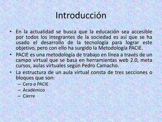 IntroducciónEn la actualidad se busca que la educación sea accesible por todos los integrantes de la sociedad es así que se ha usado el desarrollo de la tecnología para lograr este objetivo, pero con ello ha surgido la Metodología PACIE.PACIE es una metodología de trabajo en línea a través de un campo virtual que se basa en herramientas web 2.0, meta cursos, aulas virtuales según Pedro Camacho.La estructura de un aula virtual consta de tres secciones o bloques que son:Cero o PACIEAcadémicoCierre