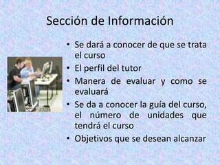 Sección de InformaciónSe dará a conocer de que se trata el cursoEl perfil del tutorManera de evaluar y como se evaluaráSe da a conocer la guía del curso, el número de unidades que tendrá el cursoObjetivos que se desean alcanzar