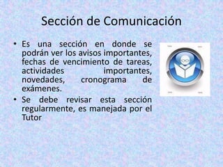 Sección de ComunicaciónEs una sección en donde se podrán ver los avisos importantes, fechas de vencimiento de tareas, actividades importantes, novedades, cronograma de exámenes. Se debe revisar esta sección regularmente, es manejada por el Tutor