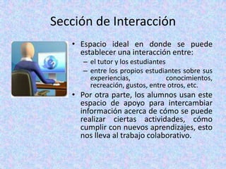 Sección de Interacción Espacio ideal en donde se puede establecer una interacción entre:el tutor y los estudiantes entre los propios estudiantes sobre sus experiencias, conocimientos, recreación, gustos, entre otros, etc. Por otra parte, los alumnos usan este espacio de apoyo para intercambiar información acerca de cómo se puede realizar ciertas actividades, cómo cumplir con nuevos aprendizajes, esto nos lleva al trabajo colaborativo.