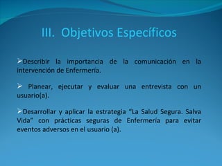 III.  Objetivos Específicos Describir la importancia de la comunicación en la intervención de Enfermería. Planear, ejecutar y evaluar una entrevista con un usuario(a). Desarrollar y aplicar la estrategia “La Salud Segura. Salva Vida” con prácticas seguras de Enfermería para evitar eventos adversos en el usuario (a). 