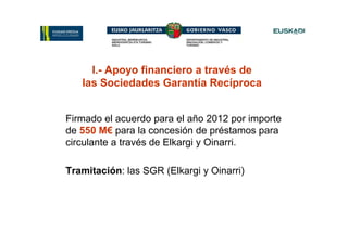 I.- Apoyo financiero a través de
   las Sociedades Garantía Recíproca


Firmado el acuerdo para el año 2012 por importe
de 550 M€ para la concesión de préstamos para
circulante a través de Elkargi y Oinarri.

Tramitación: las SGR (Elkargi y Oinarri)
 