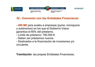 IV.- Convenio con las Entidades Financieras

- 400 M€ para avales a empresas (pyme, micropyme
y autónomos) en los que el Gobierno Vasco
garantiza el 60% del préstamo.
- Límite de préstamo: 750.000 €.
- Deben ser préstamos nuevos.
- Destinados a la financiación de inversiones y/o
circulante.


Tramitación: las propias Entidades Financieras.
 