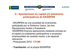 V.- Aportaciones en capital y/o préstamos
         participativos de EKARPEN

- EKARPEN es una sociedad de inversiones
participada por el Gobierno Vasco, las tres
Diputaciones forales y Kutxabank.
-EKARPEN financia operaciones mediante entrada en
el capital y/o préstamos participativos a proyectos
empresariales de carácter tractor y de especial
relevancia.
- Presupuesto 2012: 170 M€

- Tramitación: en la propia EKARPEN
 