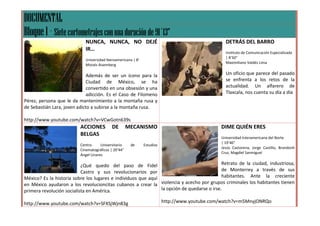 DOCUMENTAL
Bloque 1 – Siete cortometrajes con una duración de 91´13”
                             NUNCA, NUNCA, NO DEJÉ                                                DETRÁS DEL BARRO
                             IR…
                                                                                                  Instituto de Comunicación Especializada
                                                                                                  | 8’50”
                             Universidad Iberoamericana | 8’
                                                                                                  Maximiliano Valdés Lima
                             Moisés Aisemberg

                              Además de ser un ícono para la                                      Un oficio que parece del pasado
                              Ciudad de México, se ha                                             se enfrenta a los retos de la
                              convertido en una obsesión y una                                    actualidad. Un alfarero de
                              adicción. Es el Caso de Filomeno                                    Tlaxcala, nos cuenta su día a día
Pérez, persona que le da mantenimiento a la montaña rusa y
de Sebastián Lara, joven adicto a subirse a la montaña rusa.

http://www.youtube.com/watch?v=VCwGotn639s
                          ACCIONES          DE        MECANISMO                                 DIME QUIÉN ERES
                          BELGAS
                                                                                                Universidad Interamericana del Norte
                                                                                                | 19’46”
                          Centro      Universitario    de      Estudios
                                                                                                Jesús Castorena, Jorge Castillo, Brandonh
                          Cinematográficos | 20’44”
                                                                                                Cruz, Magdiel Sanmiguel
                          Ángel Linares

                           ¿Qué quedo del paso de Fidel                                     Retrato de la ciudad, industriosa,
                           Castro y sus revolucionarios por                                 de Monterrey a través de sus
México? Es la historia sobre los lugares e individuos que aquí                              habitantes. Ante la creciente
en México ayudaron a los revolucioncitas cubanos a crear la violencia y acecho por grupos criminales los habitantes tienen
primera revolución socialista en América.                      la opción de quedarse o irse.

http://www.youtube.com/watch?v=SFXSjWjn83g                                http://www.youtube.com/watch?v=m5MnyjONRQo
 