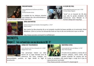 ENCANTADOS                                                        A FLOR DE PIEL
                       Universidad Nacional Autónoma de México                           Universidad Iberoamericana León | 9’50”
                       | 9’50”                                                           Christian Nájera Negrete
                       Gustavo Gonzales Arista
                                                                                         “Jesse” es un trasvesti de 38 años
                        La realidad de las estatuas vivientes                            cuya vida ha girado alrededor del
                        que trabajan día a día enfrentándose a                           espectáculo. Jesús Méndez es el
las adversidades para poder expresarse.                                                  hombre debajo del maquillaje.
                          DÍAS DISTINTOS
                          Centro Universitario de Estudios Cinematográficos | 14’13”
                          David Castañón

                          Nos cuenta los días presentes de un ex campeón mundial de boxeo perdido en el anonimato, Víctor
                          Balladares. Cómo su carrera fue decayendo hasta ser hoy en día una sombra de lo que un día fue.

                          http://www.youtube.com/watch?v=UdF0diLQu3I

DOCUMENTAL
Bloque 2 – Seis cortometrajes con una duración de 106´45”
                      ZONA DE TOLERANCIA                                               MATERIA VIVA
                      Centro Bicultural de Cine y Actuación A.C | 16’40”               Universidad del Centro de México | 11’50”
                      Margot Flores Torre                                              Omar Flores Sarabia

                    Tres personajes relatan sus vidas                        A través de las palabras y manos de un
                    dentro de un lugar llamado zona de                       titiritero callejero, Jaime Limón, será
                    tolerancia. Ahí viven, trabajan, sus                     posible entender las razones por las
personalidades cambian, un lugar donde es legal la cuales la verdadera vida puede llegar a surgir de lo que es
prostitución.                                            aparentemente inanimado.
                                                         http://www.youtube.com/watch?v=AGpXzizgEo4
 