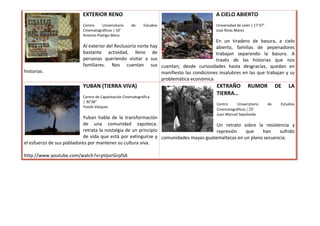 EXTERIOR RENO                                                 A CIELO ABIERTO
                          Centro    Universitario    de     Estudios                    Universidad de León | 17’37”
                          Cinematográficos | 10’                                        José Rivas Mares
                          Antonio Postigo Meza
                                                                                        En un tiradero de basura, a cielo
                          Al exterior del Reclusorio norte hay                          abierto, familias de pepenadores
                          bastante actividad, lleno de                                  trabajan separando la basura. A
                          personas queriendo visitar a sus                              través de las historias que nos
                          familiares. Nos cuentan sus cuentan; desde curiosidades hasta desgracias, quedan en
historias.                                                     manifiesto las condiciones insalubres en las que trabajan y su
                                                               problemática económica.
                          YUBAN (TIERRA VIVA)                                           EXTRAÑO           RUMOR             DE   LA
                                                                                        TIERRA…
                          Centro de Capacitación Cinematográfica
                          | 30’38”
                                                                                        Centro     Universitario       de    Estudios
                          Yassib Vázquez
                                                                                        Cinematográficos | 20´
                                                                                        Juan Manuel Sepúlveda
                           Yuban habla de la transformación
                           de una comunidad zapoteca:                                Un retrato sobre la resistencia y
                           retrata la nostalgia de un principio                      represión    que    han     sufrido
                           de vida que está por extinguirse y comunidades mayas-guatemaltecas en un plano secuencia.
el esfuerzo de sus pobladores por mantener su cultura viva.

http://www.youtube.com/watch?v=pVpzrGrplSA
 