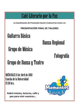 Café Literario por la Paz
        La Coordinación de Promoción Social y Cultural los invita a la

                PRESENTACIÓN FINAL DE TALLERES


  Guitarra Básica
                                          Danza Regional
   Grupo de Música
                                                        Fotografía
  Grupo de Danza y Teatro
MIÉRCOLES 11 de Abril de 2012
Cancha de la Universidad
17:30 hrs.

 Habrá música, lecturas, café y
   pan para vivir nuestros…
                  nuestros
 