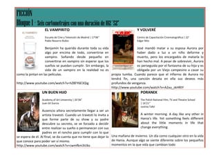 FICCIÓN
Bloque 1 – Seis cortometrajes con una duración de 102´52”
                   EL VAMPIRITO                                                   Y VOLVERÉ
                   Escuela de Cine y Televisión de Madrid | 17’06’’               Centro de Capacitación Cinematográfica | 22’
                   Pablo Navarro-Rubio                                            Edgar Nito

                   Benjamín ha querido durante toda su vida                   José mandó matar a su esposa Aurora por
                   algo por encima de todo, convertirse en                    haber dado a luz a un niño deforme y
                   vampiro. Soñando desde pequeño en                          muerto, pero los encargados de matarla lo
                   convertirse en vampiro sin esperar que los                 han hecho mal. A pesar de sobrevivir, Aurora
                   sueños se puedan cumplir. Sin embargo, la                  es perseguida por el fantasma de su hijo y es
                   vida de un vampiro en la realidad no es                    obligada por un Viejo campesino a cavar su
como la pintan en las películas.                              propia tumba. Cuando parece que el infierno de Aurora no
                                                              tendrá fin, una canción desata en ella sus deseos más
http://www.youtube.com/watch?v=hZ8FY6E3Qig                    profundos de venganza.
                                                              http://www.youtube.com/watch?v=A2xu_zkHRtY
                 UN BUEN HIJO                                                       PORANEK
                 Academy of Art University | 20´06”                                 The Polish National Film, TV and Theatre School
                 Juan Gil García                                                    | 16’21’’
                                                                                    Justina Tafel
                  Ausencio añora secretamente llegar a ser un
                  artista travesti. Cuando un travesti lo invita a                   A winter morning. A day like any other in
                  que forme parte de su show y su padre                              Hania’s life. Yet something feels different
                  descubre su secreto, se ve forzado a decidir                       about the little moments in life that
                  entre realizar su sueño o permanecer con sus                       change everything.
                  padres en el rancho para cumplir con lo que
se espera de él. Al final, se da cuenta que no tiene que dejar lo Una mañana de invierno. Un día como cualquier otro en la vida
que conoce para poder ser sí mismo.                                de Hania. Aunque algo se siente diferente sobre los pequeños
http://www.youtube.com/watch?v=cwmfkm3VJks                         momentos en la que vida que cambian todo
 