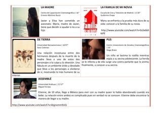 LA MADRE                                                LA FAMILIA DE MI NOVIA
                       Centro de Capacitación Cinematográfica | 16’’           Escuela de Cine y Televisión de Madrid | 11’20’’
                       Ernesto Martínez Bucio                                  Guillermo Chapa

                       Javier y Elisa han cometido un                          Manu se enfrenta a la prueba más dura de su
                       asesinato. María, madre de Javier,                      vida: conocer a la familia de su novia.
                       tiene que decidir si ayudar o no a su
                       hijo.                                                   http://www.youtube.com/watch?v=0uSxbbh
                                                                               ktPE

                   DE TIERRA                                                          PUS
                   Universidad Iberoamericana | 16’07”                                Centro Universitario de Estudios Cinematográficos
                   Ilana Coleman                                                      | 10’
                                                                                      Diego Bravo
                   Una relación incestuosa entre dos
                   hermanos después de la muerte de la                               Un niño se lastima la rodilla mientras
                   madre lleva a uno de estos dos                                    espía a su vecina adolescente. La herida
                   personajes a la culpa y la obsesión. Una se le infecta y de ella surge una costra parlante que lo anima,
                   fábula en un ambiente árido y desolado finalmente, a conocer a su vecina.
                   que lleva a los personajes a olvidarse
                   de sí, mostrando lo más humano de su
interior.
                    ASSEMBLÉ
                    Universidad Anáhuac | 21’57’’
                    Miguel Ferráez

                    Etienne, de 10 años, llega a México para vivir con su madre quien lo había abandonado cuando era
                    bebe. La relación entre ambos es complicada pues en verdad no se conocen. Etienne debe encontrar la
                    manera de llegar a su madre.

http://www.youtube.com/watch?v=kbjjnomm9UQ
 