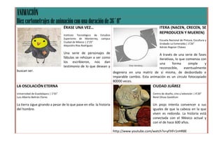 ANIMACIÓN
Diez cortometrajes de animación con una duración de 36´41”
                                     ÉRASE UNA VEZ…                                                    ITERA (NACEN, CRECEN, SE
                                                                                                       REPRODUCEN Y MUEREN)
                                     Instituto Tecnológico de Estudios
                                     Superiores de Monterrey, campus
                                                                                                       Escuela Nacional de Pintura, Escultura y
                                     Ciudad de México | 2’25”
                                                                                                       Grabado La Esmeralda | 2’26”
                                     Alejandro Ríos Rodríguez
                                                                                                       Adrián Regnier Chávez

                                     Una serie de personajes de                                      A través de una serie de fases
                                     fábulas se rehúsan a ser como                                   iterativas, lo que comienza con
                                     los escribieron, nos dan                                        una      forma      simple    y
                                     testimonio de lo que desean y                                   reconocible,     eventualmente
buscan ser.                                                              degenera en una matriz de sí misma, de desbordado e
                                                                         imparable cambio. Esta animación es un círculo fotocopiado
                                                                         80000 veces.
LA OSCILACIÓN ETERNA                                                                              CIUDAD JUÁREZ
Universidad de Guadalajara | 1’55”                                                                Centro de diseño, cine y televisión | 4’20”
Luis Alberto Beltrán Flores                                                                       René Olivas Gastélum

La tierra sigue girando a pesar de lo que pase en ella: la historia                               Un piojo intenta convencer a sus
del hombre.                                                                                       iguales de que la cabeza en la que
                                                                                                  viven es redonda. La historia está
                                                                                                  conectada con el México actual y
                                                                                                  con el de hace 600 años.

                                                                         http://www.youtube.com/watch?v=yFHFr1nHR8E
 