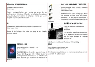LA AGUJA DE LA MARIPOSA                                                                            HAY UNA LECCIÓN EN TODO ESTO
Escuela del Cine de Uruguay | 15’                                                                  Escuela Nacional de Pintura, Escultura y Grabado La
Gonzálo Lugo                                                                                       Esmeralda | 5’30”
                                                                                                   Adrián Regnier Chávez
Futuro postapocalíptico, una pareja es presa de un
confinamiento voluntario. El hombre ya se ha transformado en                                       Se ha calculado que la energía que disipa
un autómata, en un esclavo de la lógica e intenta que su par                                       un hombre en una tarde de trabajo,
mujer lo siga en su transformación.                                                                equivale a la de ciertas explosiones y
                                                                                                   fenómenos cósmicos. Hay una lección en
                                                                        todo esto.
B.                                                                                                      SUEÑO DE VLADIVOSTOK
Escuela Nacional de Pintura, Escultura y Grabado La Esmeralda | 2’20”                                   Centro de Capacitación Cinematográfica
Adrián Regnier Chávez                                                                                   | 15’26”
                                                                                                        Ricardo Soto
Sujeto B. de la Fuga. Una nube con toda la luz. Fugada,
perdida, fugada.                                                                                        Ella recuerda el final de una relación,
                                                                                                        él ha regresado del mar. Los sueños
                                                                                                        son la única verdad de quienes
                                                                                                        decimos ser.

                                                                        http://www.youtube.com/watch?v=7zYma4cJRPg
                    PSR0531+121                                         BOLA
                    Centro de Diseño, Cine y Televisión | 1’15”         Centro de Diseño, Cine y Televisión | 6’22”
                    Danilo Guardado                                     José Pablo Escamilla González Aragón

                    PSR0523+121 es el nombre que se le da al Retrato video-escultórico de un momento congelado durante
                    Pulsar del Cangrejo. Este trabajo busca la un partido de fútbol soccer.
                    reinterpretación lumínica de la estrella con
                    base al sonido que recibimos de ella desde el
espacio.
 
