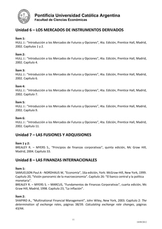 Pontificia Universidad Católica Argentina
              Facultad de Ciencias Económicas


Unidad 6 – LOS MERCADOS DE INSTRUMENTOS DERIVADOS
Ítem 1:
HULL J.: “Introducción a los Mercados de Futuros y Opciones”, 4ta. Edición, Prentice Hall, Madrid,
2002. Capítulos 1 y 2.

Ítem 2:
HULL J.: “Introducción a los Mercados de Futuros y Opciones”, 4ta. Edición, Prentice Hall, Madrid,
2002. Capítulo 4.

Ítem 3:
HULL J.: “Introducción a los Mercados de Futuros y Opciones”, 4ta. Edición, Prentice Hall, Madrid,
2002. Capítulo 6.

Ítem 4:
HULL J.: “Introducción a los Mercados de Futuros y Opciones”, 4ta. Edición, Prentice Hall, Madrid,
2002. Capítulo 7.

Ítem 5:
HULL J.: “Introducción a los Mercados de Futuros y Opciones”, 4ta. Edición, Prentice Hall, Madrid,
2002. Capítulo 9.

Ítem 6:
HULL J.: “Introducción a los Mercados de Futuros y Opciones”, 4ta. Edición, Prentice Hall, Madrid,
2002. Capítulo 11.

Unidad 7 – LAS FUSIONES Y ADQUISIONES
Ítem 1 y 2:
BREALEY R. – MYERS S., “Principios de finanzas corporativas”, quinta edición, Mc Graw Hill,
Madrid, 2004. Capítulo 33.

Unidad 8 – LAS FINANZAS INTERNACIONALES
Ítem 1:
SAMUELSON Paul A - NORDHAUS W, “Economía”, 16a edición, York: McGraw-Hill, New York, 1999.
Capítulo 20, “Visión panoramic de la macroeconomía”. Capítulo 26: “El banco central y la política
monetaria”.
BREALEY R. – MYERS S. – MARCUS, “Fundamentos de Finanzas Corporativas”, cuarta edición, Mc
Graw Hill, Madrid, 1998. Capítulo 23, “La inflación”.

Ítem 2:
SHAPIRO A., “Multinational Financial Management”, John Wiley, New York, 2003. Capítulo 2: The
determination of exchange rates, páginas 38/39. Calculating exchange rate changes, páginas
43/44.


                                          11
                                                                                          18/09/2012
 