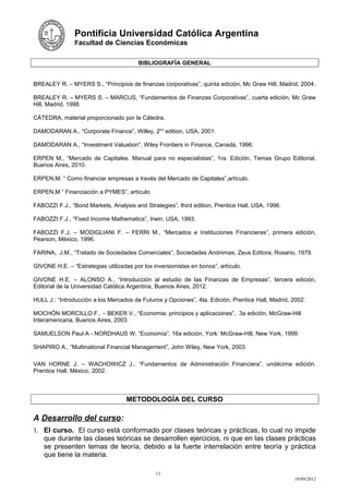 Pontificia Universidad Católica Argentina
                Facultad de Ciencias Económicas


                                        BIBLIOGRAFÍA GENERAL


BREALEY R. – MYERS S., “Principios de finanzas corporativas”, quinta edición, Mc Graw Hill, Madrid, 2004.

BREALEY R. – MYERS S. – MARCUS, “Fundamentos de Finanzas Corporativas”, cuarta edición, Mc Graw
Hill, Madrid, 1998.

CÁTEDRA, material proporcionado por la Cátedra.

DAMODARAN A., “Corporate Finance”, Willey, 2nd edition, USA, 2001.

DAMODARAN A., “Investment Valuation”, Wiley Frontiers in Finance, Canadá, 1996.

ERPEN M., “Mercado de Capitales. Manual para no especialistas”, 1ra. Edición, Temas Grupo Editorial,
Buenos Aires, 2010.

ERPEN,M. “ Como financiar empresas a través del Mercado de Capitales”,artículo.

ERPEN,M “ Financiación a PYMES”, artículo.

FABOZZI F.J., “Bond Markets, Analysis and Strategies”, third edition, Prentice Hall, USA, 1996.

FABOZZI F.J., “Fixed Income Mathematics”, Irwin, USA, 1993.

FABOZZI F.J. – MODIGLIANI F. – FERRI M., “Mercados e Instituciones Financieras”, primera edición,
Pearson, México, 1996.

FARINA, J.M., “Tratado de Sociedades Comerciales”, Sociedades Anónimas, Zeus Editora, Rosario, 1979.

GIVONE H.E. – “Estrategias utilizadas por los inversionistas en bonos”, artículo.

GIVONE H.E. – ALONSO A., “Introducción al estudio de las Finanzas de Empresas”, tercera edición,
Editorial de la Universidad Católica Argentina, Buenos Aires, 2012.

HULL J.: “Introducción a los Mercados de Futuros y Opciones”, 4ta. Edición, Prentice Hall, Madrid, 2002.

MOCHÓN MORCILLO F.. – BEKER V., “Economia: principios y aplicaciones”, 3a edición, McGraw-Hill
Interamericana, Buenos Aires, 2003.

SAMUELSON Paul A - NORDHAUS W, “Economía”, 16a edición, York: McGraw-Hill, New York, 1999.

SHAPIRO A., “Multinational Financial Management”, John Wiley, New York, 2003.

VAN HORNE J. – WACHOWICZ J., “Fundamentos de Administración Financiera”, undécima edición.
Prentice Hall, México, 2002.



                                    METODOLOGÍA DEL CURSO

A Desarrollo del curso:
1. El curso. El curso está conformado por clases teóricas y prácticas, lo cual no impide
   que durante las clases teóricas se desarrollen ejercicios, ni que en las clases prácticas
   se presenten temas de teoría, debido a la fuerte interrelación entre teoría y práctica
   que tiene la materia.

                                               13
                                                                                                   18/09/2012
 