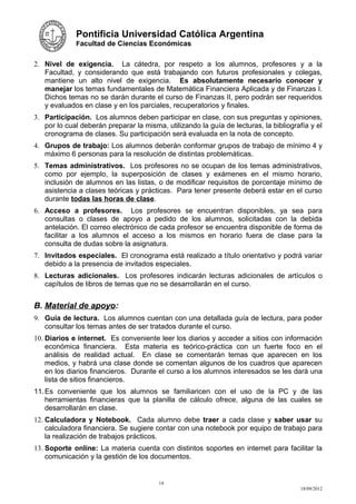 Pontificia Universidad Católica Argentina
             Facultad de Ciencias Económicas


2. Nivel de exigencia. La cátedra, por respeto a los alumnos, profesores y a la
   Facultad, y considerando que está trabajando con futuros profesionales y colegas,
   mantiene un alto nivel de exigencia. Es absolutamente necesario conocer y
   manejar los temas fundamentales de Matemática Financiera Aplicada y de Finanzas I.
   Dichos temas no se darán durante el curso de Finanzas II, pero podrán ser requeridos
   y evaluados en clase y en los parciales, recuperatorios y finales.
3. Participación. Los alumnos deben participar en clase, con sus preguntas y opiniones,
   por lo cual deberán preparar la misma, utilizando la guía de lecturas, la bibliografía y el
   cronograma de clases. Su participación será evaluada en la nota de concepto.
4. Grupos de trabajo: Los alumnos deberán conformar grupos de trabajo de mínimo 4 y
   máximo 6 personas para la resolución de distintas problemáticas.
5. Temas administrativos. Los profesores no se ocupan de los temas administrativos,
   como por ejemplo, la superposición de clases y exámenes en el mismo horario,
   inclusión de alumnos en las listas, o de modificar requisitos de porcentaje mínimo de
   asistencia a clases teóricas y prácticas. Para tener presente deberá estar en el curso
   durante todas las horas de clase.
6. Acceso a profesores. Los profesores se encuentran disponibles, ya sea para
   consultas o clases de apoyo a pedido de los alumnos, solicitadas con la debida
   antelación. El correo electrónico de cada profesor se encuentra disponible de forma de
   facilitar a los alumnos el acceso a los mismos en horario fuera de clase para la
   consulta de dudas sobre la asignatura.
7. Invitados especiales. El cronograma está realizado a título orientativo y podrá variar
   debido a la presencia de invitados especiales.
8. Lecturas adicionales. Los profesores indicarán lecturas adicionales de artículos o
   capítulos de libros de temas que no se desarrollarán en el curso.


B. Material de apoyo:
9. Guía de lectura. Los alumnos cuentan con una detallada guía de lectura, para poder
   consultar los temas antes de ser tratados durante el curso.
10. Diarios e internet. Es conveniente leer los diarios y acceder a sitios con información
    económica financiera. Esta materia es teórico-práctica con un fuerte foco en el
    análisis de realidad actual. En clase se comentarán temas que aparecen en los
    medios, y habrá una clase donde se comentan algunos de los cuadros que aparecen
    en los diarios financieros. Durante el curso a los alumnos interesados se les dará una
    lista de sitios financieros.
11. Es conveniente que los alumnos se familiaricen con el uso de la PC y de las
    herramientas financieras que la planilla de cálculo ofrece, alguna de las cuales se
    desarrollarán en clase.
12. Calculadora y Notebook. Cada alumno debe traer a cada clase y saber usar su
    calculadora financiera. Se sugiere contar con una notebook por equipo de trabajo para
    la realización de trabajos prácticos.
13. Soporte online: La materia cuenta con distintos soportes en internet para facilitar la
    comunicación y la gestión de los documentos.


                                        14
                                                                                      18/09/2012
 