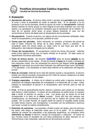 Pontificia Universidad Católica Argentina
             Facultad de Ciencias Económicas


C. Evaluación:
14. Aprobación del curso. El alumno debe rendir y aprobar dos parciales para aprobar
    el curso y tener la posibilidad de rendir el examen final. Si no aprueba o no se
    presenta a uno de los parciales, tendrá la opción de rendir un recuperatorio. Además
    deberá resolver en forma grupal un caso integral el cual será evaluado con una nota
    aparte y su aprobación es condición necesaria para la aprobación de la materia. En
    caso de no aprobar dicha tarea, el grupo deberá presentar el caso con las
    correcciones el mismo día fijado para el recuperatorio de los parciales.
15. Recuperatorio. Cuando el alumno, por alguna de las circunstancias señaladas, deba
    rendir el recuperatorio y no lo apruebe, perderá el curso.
16. Temas para los parciales. Salvo indicación en contrario, el temario del parcial es
    todo lo dado, inclusive los temas de la clase anterior, (teoría y práctica). Se
    consideran tanto los temas dados en clase como lo que haya que leer de la
    bibliografía o del material entregado por la cátedra.
17. Temas del recuperatorio. El recuperatorio incluirá los temas del parcial. Además
    podrá incluir algunos temas que no hayan entrado en el parcial. En tales casos se
    especificarán los temas adicionales.
18. Tests de lectura previa. Se tomarán CUATRO tests de lectura previa de los
    temas a desarrollar en las clases. El test se tomará al inicio de la clase y constará de
    tres preguntas cortas. Una vez empezado los alumnos que lleguen tarde no podrán
    ingresar al aula hasta que el test haya finalizado. Se calificará el test como “aprobado”
    o “no aprobado” y los resultados en estos tests influirán en la calificación del segundo
    parcial.
19. Nota de concepto: Además de la nota del examen parcial y recuperatorio, el alumno
    tendrá una nota de concepto compuesta por los Tests de Lectura, asistencia a la clase
    completa y participación en las clases.
20. Trabajos especiales. A criterio de la cátedra se podrá pedir a algunos alumnos la
    realización de trabajos especiales de investigación y el desarrollo de un caso. Estos
    trabajos no reemplazan al parcial ni al recuperatorio, pero servirán para la nota de
    concepto.
21. Final. El final es generalmente escrito, (teórico y práctico, pero podrá ser un llamado
    todo teórico o todo práctico). A criterio de los profesores se podrá tomar un examen
    oral o dividir al examen en escrito y oral. Los temas que se toman en el final
    corresponden a lo dado en la última cursada. Como año tras año siempre hay
    modificaciones, se recomienda a los alumnos dar la materia tan pronto como sea
    posible. De no poder hacerlo, se sugiere asistir de oyente en aquellas clases donde
    se traten temas nuevos, (ver cronograma), o consultar con los profesores o alumnos
    que hayan cursado la materia recientemente.
22. Extensión de exámenes. Los parciales y finales suelen ser largos, pero los alumnos
    los hacen más largos al responder cosas que no se le piden. En la evaluación,
    además de evaluar las respuestas a las preguntas específicas, se considera cómo
    administró su tiempo el alumno, manejo de vocabulario y redacción. El motivo es
    que muchas veces el resultado de una tarea profesional se debe expresar en un
    informe breve y bien redactado, además de ser técnicamente correcto.


                                        15
                                                                                      18/09/2012
 
