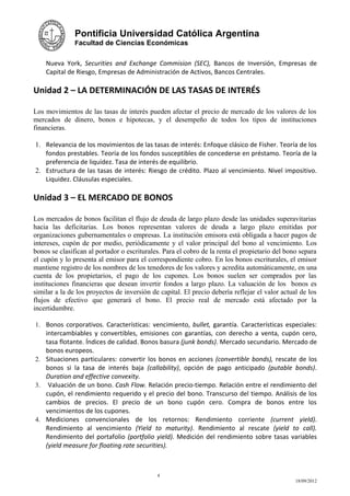 Pontificia Universidad Católica Argentina
               Facultad de Ciencias Económicas


    Nueva York, Securities and Exchange Commision (SEC), Bancos de Inversión, Empresas de
    Capital de Riesgo, Empresas de Administración de Activos, Bancos Centrales.

Unidad 2 – LA DETERMINACIÓN DE LAS TASAS DE INTERÉS

Los movimientos de las tasas de interés pueden afectar el precio de mercado de los valores de los
mercados de dinero, bonos e hipotecas, y el desempeño de todos los tipos de instituciones
financieras.

1. Relevancia de los movimientos de las tasas de interés: Enfoque clásico de Fisher. Teoría de los
   fondos prestables. Teoría de los fondos susceptibles de concederse en préstamo. Teoría de la
   preferencia de liquidez. Tasa de interés de equilibrio.
2. Estructura de las tasas de interés: Riesgo de crédito. Plazo al vencimiento. Nivel impositivo.
   Liquidez. Cláusulas especiales.

Unidad 3 – EL MERCADO DE BONOS

Los mercados de bonos facilitan el flujo de deuda de largo plazo desde las unidades superavitarias
hacia las deficitarias. Los bonos representan valores de deuda a largo plazo emitidas por
organizaciones gubernamentales o empresas. La institución emisora está obligada a hacer pagos de
intereses, cupón de por medio, periódicamente y el valor principal del bono al vencimiento. Los
bonos se clasifican al portador o escriturales. Para el cobro de la renta el propietario del bono separa
el cupón y lo presenta al emisor para el correspondiente cobro. En los bonos escriturales, el emisor
mantiene registro de los nombres de los tenedores de los valores y acredita automáticamente, en una
cuenta de los propietarios, el pago de los cupones. Los bonos suelen ser comprados por las
instituciones financieras que desean invertir fondos a largo plazo. La valuación de los bonos es
similar a la de los proyectos de inversión de capital. El precio debería reflejar el valor actual de los
flujos de efectivo que generará el bono. El precio real de mercado está afectado por la
incertidumbre.

1. Bonos corporativos. Características: vencimiento, bullet, garantía. Características especiales:
   intercambiables y convertibles, emisiones con garantías, con derecho a venta, cupón cero,
   tasa flotante. Índices de calidad. Bonos basura (junk bonds). Mercado secundario. Mercado de
   bonos europeos.
2. Situaciones particulares: convertir los bonos en acciones (convertible bonds), rescate de los
   bonos si la tasa de interés baja (callability), opción de pago anticipado (putable bonds).
   Duration and effective convexity.
3. Valuación de un bono. Cash Flow. Relación precio-tiempo. Relación entre el rendimiento del
   cupón, el rendimiento requerido y el precio del bono. Transcurso del tiempo. Análisis de los
   cambios de precios. El precio de un bono cupón cero. Compra de bonos entre los
   vencimientos de los cupones.
4. Mediciones convencionales de los retornos: Rendimiento corriente (current yield).
   Rendimiento al vencimiento (Yield to maturity). Rendimiento al rescate (yield to call).
   Rendimiento del portafolio (portfolio yield). Medición del rendimiento sobre tasas variables
   (yield measure for floating rate securities).



                                             4
                                                                                                18/09/2012
 